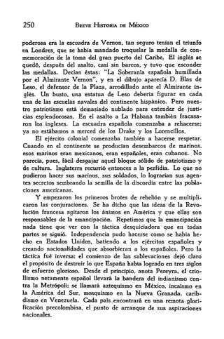 250                   BREVE HISTORIA DE MEXICO


poderosa era la escuadra de Veraon, tan seguro tenian el triunfo
en Londres, que se habia mandada troquelar la medalla de con-
memoracion de la toma del gran puerto del Caribe. El ingles se
quedo, despues del asalto, casi sin barcos, y tuvo que esconder
las medallas. Decian estas: "La Soberania espanola humillada

por el Almirante Vernon",, y en el dibujo aparecia D. Bias de
Leso,    defensor de la Plaza, arrodUlado ante el Almirante in
        el

gles.       Un
           busto, una estatua de Leso deberia figurar en cada
una de las escuelas navales del continente hispanico. Pero nues-
tro patriotismo esta demasiado nublado para entender de justi-
cias esplendorosas. En el asalto a La Habana tambien fracasa-
ron los ingleses. La escuadra espanola comenzaba a rehacerse;
ya no estabamos a merced de los Drake y los Lorencillos.
    El ejercito colonial comenzaba tambien a hacerse respetar.
Cuando en el continente se producian desembarcos de marinos,
esos marinos eran raexicanos, eran espafioles, eran ctibanos. No
parecia, pues^ fadl desgafax aquel bloqu solido de patriotismo y
de culture. Ingfaterra   rectirrio   entonces a la perfidia.   Lo que no
pud^ron hacer sus marinos, sus soldados,          lo lograrian stts   agen-
tes secretos sernbrando la semilla     de   la discordia entre las    pobla-
ciones americanas.
        Y
        empezaron los primeros brotes de rebelion y se multipli-
caron las conjuraciones. Se ha dicho que las ideas de la Revo-
lucion francesa agitaron los animos en America y que ellas son
responsables de la emancipacion. Repetimos que la ernancipacion
nada    tieneque ver con la tactica desquiciadora que en todas
partes se signio.  Independencia pudo hacerse como se habia he-
cho en Estados Unidos, batiendo a los ejercitos espanoles y
creando aackmalidades que absorbkran a los espanoles. Pero la
tactica fue inversa; el comienzo de las sublevaciones defo claro
el proposito de destrtiir lo que Espana habia logrado en tres siglos
de esfuerzo glorloso, Desde el principio, anota Pereyra, el crio-
IlisiEo netamente espafiol llevara la bandera del indianismo con
tra la Metropoli; se llamara azteqtiismo en Mexico, incaismo en
la America del Stir, mosquisnio en la Nueva Granada, carib-
dismo en Venezuela. Cada pais.encontrara en tma remota glori-
ficacion precolombina. el punto de arranque de sus aspirackvnes
nacionales.
 