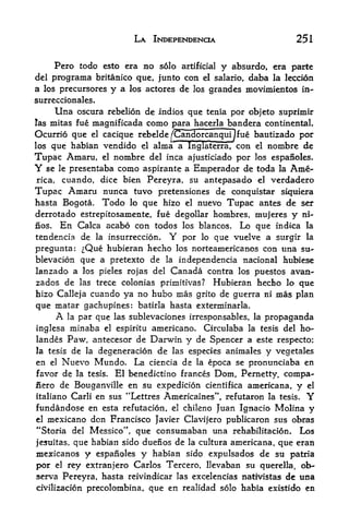LA INPEPENDENOA                             251

       Pero todo esto era no solo           artificial   y   absurdo, era parte
del programa britanico que, junto con el salario, daba la leccion
a los precursores y a los actores de los grandes movimientos in-
surreccionales.
       Una       oscura rebelion de indios que tenia por objeto suprimir
las mitas fue       magnificada como para hacerla bandera continental.
Ocurrio que el cacique rebelde /Candorcanqui Ifue bautizado por
los que habian vendido el alma a Inglaterra/ con el nombre de

Tupac Amaru,   el nombre del inca ajusticiado por los espanoles.

Y se    presentaba como aspirante a Empcrador de toda la Ame
       le

rica, cuando, dice bien Pereyra, su antepasado el verdadero

Tupac Amaru nunca tuvo pretensiones de conquistar siquiera
hasta Bogota. Todo lo que hizo el nuevo Tupac antes de ser
derrotado estrepitosamente, fue degollar hombres, mujeres y ni-
nos.    En       Calca acabo con todos los blancos.           Lo que   indica la
tendencia de         la insurreccion.
                                 por    Y
                                        que vuelve a surgir la
                                                 lo

pregunta: ^Que  hubieran hecho los norteamericanos con una su-
blevacion que a pretexto de la independencia nacional hubiese
lanzado a los pieles rojas del Canada contra los puestos avan-
zados de         las trece colonias primitivas?       Hubieran hecho lo que
hizo Calleja cuando ya no hubo mas grito de guerra ni                  mas plan
que matar gachupines: batirla hasta exterminarla.
       A   par que las sublevaciones irresponsables, la propaganda
            la

inglesa  minaba el espiritu americano. Circulaba la tesis del ho-
landes Paw, antecesor de Darwin y de Spencer a este respecto;
la tesis de la degeneracion de las especies animales y vegetales
en el Nuevo Mundo. La ciencia de la epoca se pronunciaba en
favor de la tesis. El benedictino frances Dom, Pernetty, compa-
iiero de Bouganville en su expedicion cientifica americana, y el
italiano Carli en sus "Lettres Americaines", refutaron la tesis.              Y
fundandose en esta refutacion, el chileno Juan Ignacio Molina y
el mexicano don Francisco Javier Clavifero publicaron sus obras
                           f

"Storia del Messico  que consumaban una rehabilitacion. Los
jesuitas, que habian sido duenos de la cultura americana, que eran
mexicanos y espanofes y habian sido expulsados de su patria
por    rey extranjero Carlos Tercero, Ilevaban su querella, ob-
       el

serva Pereyra, hasta reivindicar las excelencias nativistas de una
civilizacion precolombina,        que en realidad solo habia existido en
 