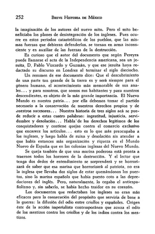 252                      BREVE HKTORIA DE MEXICO


la imagination      de   los autores del                  nuevo mito. Pero     el   mito be-
neficiaba los planes de desintegracion de los ingleses. Pues ocu-
rre en estos periodos catastroficos de los pueblos, que las mis-
mas  fuerzas que debieran defenderlos, se tornan en arma incons-
ciente y en auxiliar de las fuerzas de la destruccion.
      Es curioso que el autor del documento que segun Pereyra
puede llamarse el acta de la Independencia americana, sea un je-
suita, D. Pablo Vizcardo y Guzman, y que ese jesuita haya re-
dactado sti discurso en Londres al terminal el siglo dieciocho.
      Un resumen de ese documento dice: Que el descubrimiento
de una parte tan grande de la tierra es y sera siempre para el
genero humano, el acontecimiento mas memorable de sus ana-
les  .
        y para nosotros, que somos sus habitantes y para nuestros
         .   .


descendientes, es objeto de la mas grande importancia. El Nuevo
Mundo es nuestra patria        por ella debemos tomar el partido
                                          .   .   .



necesario  a la conservacion de nuestros derechos propios y de
auestros sucesores*     Nuestra fiistosia de tres siglos aca se pue
                          .   .



de reducir a estas cuatro palabras: ingratittid, iBJusfcicia, servi-
dumbre y desolacion.       Habia ~de los derecfaos legitimos tie los
                                  .   .



conquistadores y contiene quejas contra el comercio exclnsivo
que encarece los artkulos      esto es lo que mas preocupaba a
                                              .   .   .



los ingleses, y luego habla de ruina y desolacion sin atender a

que habia entonces mas organizacion y riqueza en el Mundo
Nuevo de Espana que en las colonias inglesas del Nuevo Mundo.
     Se queja tanibien de que una marina poderosa esta pronta a
traernos todos los horrores de la destruccion. Y el lector que
tenga dos dedos de entendimiento se sorprendera y se horrori-
zara de saber que esa marina que horrorizara al patriota, no era
la inglesa que Ilevaba dos siglos de estar quemandonos los puer-

tos, sino la      marina espanola que habia puesto coto a las depre-
daciones del ingles. Pero, naturalmente, lo cegaba el antiespa-
nolismo y, sin saberlo, se habia hecho traidor en su corazon,
     Los documentos que redactaban los ingleses no eran mas
eficaces para la consecucion del proposito que serviria de base a
la guerra: la difusion del odio entre criollos y espanoles. Origen
este de la accion imperialista costemporanea que azuza el odio
de       los mestizos contra los crioUos                  y de   los indios contra los   mes
tizos.
 