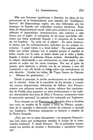 LA INDEPENDENCE                                 253

     Mas que francesas igualitarias y liberates, las ideas de los
precursores de la Independencia eran tomadas del "Intelligence
Service" del Almirantazgo ingles; nos eran fabricadas por los
enemigos de Espana que codiciaban nuestros territories. Eran
ideas de desquiciamiento social, utiles para producir lo que pronto
definiria el imperialismo norteamericano, mas practico y mas
franco que     ingles: el exterminio de las razas mezcladas infe-
                       el

riores  que habia producido Espana y la conquista de la tierra
sin los hombres. "La jaula sin el pajaro". En otros terminos,
la tactica que los norteamericanos aplicaban en sus propios te
                   4
rritorios: *a good indian is a dead indian". En nuestros paises
habia que acabar primero con el espanol porque el espanol se
habia casado con la india, se habia aliado con el indio y habia
llegado a formar el poderoso bloqtie mestizo. Atacandolas por
la cabeza,             destruyendo a sus aristocracias, es como mejor                y mas
pronto se acaba con las razas enemigas. Por eso el grito de
guerra, grito hipocrita y desleal, era de un extrenio a otro del
continente             y aun   alii   donde no hab|a             indios que reivindkaran   un
solo derecho: "jArriba los indios,                             Bs Tupac Amaru de Opereta
                                                          tf

y.   .   .    Mueran        los gachupines.   .   .   !




             Desde     el principle, la   accion revolucionaria se vio           manchada
con          la traicion.      Antes de de los jesuitas y cuando
                                          la expulsion
las nuevas disposiciones tributarias de Galvez, dice Pereyra,
crearon una peligrosa tension de animo, salieron dos comisiona-
dos de Puebla para proponer un plan revolucionario a los ingle-
ses, ofreciendoles San Juan de Ulua y Veracruz, juntamente como
el monopolio mercantil. La peticion fue rechazada por Inglaterra.

    Poco despues un tal Franciscojde Mendiola llevo a Londres
una carta en nombre de la ciudad y reino de Mexico, quejan-
dose de la opresion y ofreciendo tratado de comercio y amistad
con Inglaterra. Peticiones semejantes se hicieron a nombre de
la   Nueva Granada.
     ^Hay que ver en estos documentos *se pregunta Pereyra
una sola mano que ocultamente tramaba la intriga de la inter-
vencion britanica? Y anade Pereyra: "En la penumbra recono-
cemos los perfiles de jesuitas y desterrados y agitadores f amo-
 