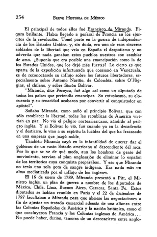 254                         BREVE HISTORIA DE MEXICO


     El principal de todos ellos fue .Francisgp^dfc^Miranda, Fi~
gura briUante. Habia llegado a generaT derrancia en los ejer-
citos de la revolucion. Tonao parte en la guerra de independen-
cia de los Estados Unidos, y, sin duda, era uno de esos sinceros
soldados de la libertad que veia en Espana el despotismo y no
advertia que nada ganaban estos pueblos nuestros con cambiar
de amo. ^Suponia que era posible una emancipacion como la de
los Estados Unidos, que los dejo mas fuertes? Lo cierto es que

aparte de la expedicion infortunada qtie consumo en Venezuela,
es de reconocersele su influjo sobre los futuros libejtadores, es-

pecialmente sobre Antonio Narino, de Colombia, sobre O'Hig-
gins, el chileno,       y   sobre Simon Bolivar.
     "Miranda, dice Pereyra, fue algo asi como un diputado de
todos los paises que pretendia emancipar. Su entusiasmo, su elo-
cuencia y su tenacidad acabaron por convertir al conquistador en
apostol".
     Sonaba Miranda, como sono al principio Bolivar, que con
solo establecer la libertad, todas las republicas de America vivi-
rian en paz. No vio el peligro norteamericano, anadido al peli-
gro ingles.    YBolivar lo vio, fue cuando ya en la decadencia
                   si

y              vino a su espiritu la lucidez del que ha fracasado
    el destierro, le

en una empresa que juzgo noble.
    Tarabien Miranda cayo en la infantilidad de querer dar el
gobiemo de un vasto Estado americano al descendiente del inca.
Por lo que se ve de que modo, aun los hombres de genio del
movimiento, Servian al plan anglosajon de eliminar lo espanol
de los fcerritorios cuya conquista preparaban.     Y
                                                  eso que Miranda
no tenla una sola gota de sangre indigena. Era nada mas un
alma mediatizada por. el influjo de los ingleses.
     El 16 de eaero de 1789, Miranda presento a Pitt, el Mi-
nistro ingles, un plan de guerra a nombre de los
                                                      diputados de
Mexico, Chile, Lima, Buenos Aires, Caracas, Santa Fe. Estos
diputados se hablan reunido en Paris y el 22 de diciembre de
1797 factdtabaii a Miranda para qtie abde^ las
                                                   negociaciones a
fin de ajustar un tratado eoniercial ademas de una alianza
                                                              entre
lasCokmias Espanoks de Amerka y la nacion britanica, como el
que conduyeron Francla y las Colomas inglesas de America.
No puede haber, dscian, temores de un descomderto entre
                                                        anglo-
 
