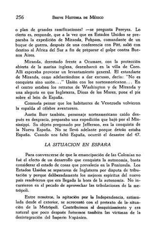 256                    BREVE HISTORIA DE MEXICO


o plan de grandes ramificaciones?      se pregunta Pereyra. Lo
cierto es, responde,que a la vez que en Estados Unidos se pre-
paraba la expedicion de Miranda, Pohpam, comandante de un
buque de guerra, despues de una conferencia con Pitt, salio con
destino al Africa del Sur a fin de preparar el golpe contra Bue
nos Aires.
     Miranda, derrotado frente a Ocumare, con la proteccion
abierta de la marina inglesa, desembarco en la villa de Coro.
Alii esperaba provocar un levantamiento general. El estandarte
de Miranda, como adelantandose a dar excusas, decia: "No es
conquista sino union../' Union con los norteamericanos      En   .    .   .



el centre estaban los retratos de Washington y de Miranda y

una alegoria en que Inglaterra, Diosa de los Mares, pone el pie
sobre el leon de Espana.
       Consuela pensar que los habitantes de Venezuela volvieron
la   espalda al celebre aventurero.
      Aaron Burr   tanibien, personaje norteamericano caido des
pues  en desgracia, preparaba una expedicion que bajo por el Mis
sissippi. Su objeto pregonado por Jefferson, era la conquista de
la Nueva Espana. No se llevo adelante porque detras estaba

Espana. Cuando nos falto Espana, ocurrio el desastre del 47.

                LA SITUACION EN ESPAftA

     Para convencerse de que la emancipacion de las Colonias no
fue    efecto de un desarrollo que conquista la autonomia, basta
      el

considerar el estado de cosas que prevalecla en la Peninsula. Los
Estados Unldos se separaron de Inglaterra por disputa de tribu-
tacion y porque deliberadamente los mejoies espiritus del nuevo
pais resolvieron qtte era llegada la hora de la autonomia. No in-
currieron en el pecado de aprcwecliar las tribulaciones de la me-
tropoli.

      Entre no^>trosr    la agit^rion pcyr la   Independencia, estimti-
lada desde   el exterior,   se acrecento con el pretexto   de   la-       situa-
cion de la Metr^x>B. Contrf>uimos al desquiciamiento y era
natural que poco despot fuesemos tambien las victimas de la
desintegracion del Imperio feispanico.
 