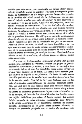 nacfon que comienza, pero modestia no quiere decir acata-
miento servil de lo que es indigno. For esto no importa quien
caf^a, el historiador* ha de exigir que sus
                                            heroes den siquie-
ra  la medida del nivel moral de la civilizacidn; par lo me-
nos el talento medio que sabe distinguir lo que conviene a
su pueblo y lo que le dana. Con solo asi juzgarlos, nuestros
idolos oficiales se derrumban. Y el no haberlos derrumba-
do a tiempo es causa de ese desden con que vemos nuestra
historia; la sabemos perversa, mediocre. Y el alma exige mu-
cho y se rehusa a tomar cosas tan pobres, como el modelo
de la. grandeza humana. De alii que a menudo procuremos
desentendernos de lo propio para admirar la humana excel-
 situd, cualquiera que sea el territorio en que se encuentre.
 Pero en cierto instante, la edad nos hace humildes a la vez
que nos advierte que de nada sirven las admiraciones remo-
 tas, si no reclamamos que en torno
                                       nuestro la vida publica
tome maneras decorosas, ya no digo ilustres. Dentro del am-
biente moral de la cafreria, el mismo genio se agosta, como
trigo   en arenas.
     Por eso ec indispensable enderezar dentro del propio
               t


medio, una categoria de valores, formar un grupo de perso-
nalidades conscientes y rectas, y esa tarea no se logra im-
provisando heroe al que fue bandido, inventando virtud en
el malvado, talento en el zafio. De nada sirve mentir, por-

que nunca se engana a los pdsteros. La base de toda cons-
truccion patriotica es la verdad que nos descubre el oro fino
de la accion noble. Oro tal lo hay, par fortuna, aun en las
mas depravadas circunstancias de nuestra pesadilla natio
nal. De alii que no sea excusa decir que nuestro medio no
da mas. No es circunstancia atenuante el hecho de que hue-
na parte de nuestros gobernantes hayan sido criminales; no
lo es prque, al lado de lo& descalificados ha habido siem-
                                            f


pre algun mdividuo que salva el honor racial* La accion
ininterrumpida de estas minorias fracasadas, pero tenaces,
es la unica esperanza en el panorama sombrio de nuestro
pueblo. Bochomosa es en gran parte nuestra historia, no
porque se pretenda juzgarla con criterios de pueblos mas


                              24
 