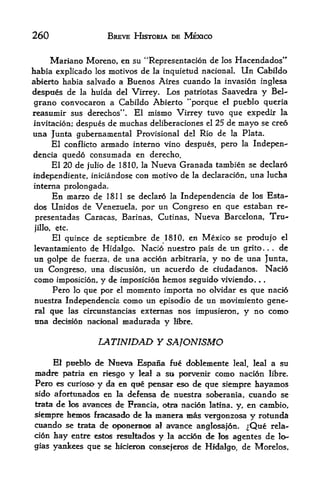 260                       BREVE HISTORIA DE MEXICO


     Mariano Moreno, en su "Representacion de los Hacendados"
habia explicado los motivos de la inquletud national. Un Cabildo
abierto habia salvado a Buenos Aires cuando la invasion inglesa
despues de la huida del Virrey. Los patriotas Saavedra y Bel-
 grano convocaron a Cabildo Abierto "porque el pueblo queria
reasumir sus derechos". El mismo Virrey tuvo que expedir la
invitacion; despues de muchas deliberaciones el 25 de mayo se creo
una Junta gubernamental Provisional del Rio de la Plata.
     El conflicto armado interno vino despues, pero la Indepen-
dencia quedo consumada en derecho.
     El 20 de julio de 1810, la Nueva Granada tambien se declaro
independiente, iniciandose con motivo de la declaracion, una lucha
interna prolongada.
     En marzo de 1811 se declaro la Independencia de los Esta-
dos Unidos de Venezuela, por un Congreso en que estaban re-
presentadas Caracas, Barinas, Cutinas, Nueva Barcelona, Tru-
jillo,   etc.
    El quince de septiembre de 1810, en Mexico se produjo el
levantamiento de Hidalgo. Nacio nuestro pais de un grito    . de  .   .



un golpe de fuerza, de una accion arbitraria, y no de una Junta,
un Congreso, una discusion, un acuerdo de ciudadanos. Nacio
como     imposicion,    y de    imposicion hemos seguido viviendo. . .
         Pero   lo   que por   el momento importa no olvidar es que nacio
nuestra Independencia como un episodio de un movimiento gene
ral que las circunstancias externas nos impusieron, y no como
tina decision nacional madurada y Ifbre.


                        LAT1MDAD Y SAJONISMO
     El pueblo de Nueva Espana fue doblemente leal, leal a su
madre  patria en riesgo y leal a su< porvenir como nacion libre.
Pero es curioso y da en que pensar eso de que siempre hayamos
sido afortunados en la defensa de nuestra soberania, cuando se
trata de los avances de Francia, otra nacion latina. y, en cambio,

siempre faentos fracasaA> de ia manera mas vergonzosa y rotunda
cuando se trata de oponemos a! avance anglosajon. ^Que rela-
cion hay entre estc resultados y la accion de los agentes de lo*
gias yankees que se hicierou conseferos de Hidalgo, de Morelos,
 