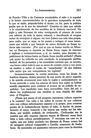 LA INDEPENDENCE                     261


de Pancho Villa y de Carranza azuzandoles el odio a lo espanol
y lo latino, convenciendolos de la grandeza insuperable de todo
lo que es saj6n, preparandoles el animo, en fin, para la politica

pocfaa que es la que ha triunfado? Question es esta que senalo
 a la consideracion de los eruditos de la historia nacional. Un
siglo y mas llevamos de estar averiguando el numero de curas
con sobrina de toda la epoca colonial, o descifrando el enigma
arduo de averiguar si alguna vez tuvo Juarez una sola idea propia,
pero nadie, que yo sepa, se ha puesto a indagar el tema intere-
sante que senalo y que formulo de nuevo diciendo en forma to
davia mas concreta: ^Por que es que no hemos tenido un More-
los, un Zaragoza ni siquiera un Santa Anna, capaz de derrotar
a ingleses o norteamericanos, y si, en cambio, para derrotar ex-
pediciones de latinos hasta un Santa Anna resulto soldado? ^Hasta
qu  punto ha influido en este resultado, la propaganda perfida,
desleal,de los poinsettes y las sociedades secretas que, en secreto,
nos hacen odiar todo lo que es carne de nuestra carne y nos pone,
en cambio, a sonar el sueno de "empadhados" de cjue hubiera
sido mejor que nos conquistaran los ingleses?
     Inconscientemente, la nacion mexicana, como las demas de
Am&rica hispana, dejose penetrar de una suerte de paver sagrado
y de sentidoreverencial ante todo lo ingles y norteamericano en
forma parecida a como los aztecas de hacia tres siglos se habian
sentido                 contener el avance de un punado de es-
           impotentes para
 panoles.Los espanoles eran hijos invencibles, hijos del sol, y
ahora los anglosajones nos resultan la raza elegida del idofo
ateo: el Progreso.
      ^Hasta que punto el tal progreso representa cultura superior
a la nuestra?  Les cabe a los indios la excusa de que cedieron
ante una cultura infinitamente superior a la propia, pero nuestras
                                                 hacian de payos,
gentes de la Independencia hacian el indio, la
hicieron d sueco, tomando a los suecos que suelen ser k>s n6r->
dicos,     modelo acabado de civilizaddn. Civilizaci6n era la
           por
 nuestra que s6lo reqtieria algunos toques de Hbertad, como hacc
 falta a toda cultura periddicamente*     Y
                                          retroceso era caer en lo

 ingles, que por haber quedado
                                 tan distante de Roma, nunca fu^
 de categoria    cultural comparable a Castilla, semejante de Anda-
 lucia.    Se necesitaba ser papanatas entonces para creer la doctrina
 