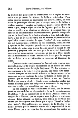 262                 BREVE HISTORIA DE MEXICO


de traicion que pregonaba la superioridad de lo ingles en terri
tories  que ya tenian la fortuna de hallarse latinizados. Para
hallar agentes capaces de emprender tan estiipida labor, se echo
mano de personajes hibridos por la sangre, mezcla de indios y
criollos, mulatos y zambos envanecidos, porque algun oficial de
barco ingles, porque algun attache de Legacion yankee, les invi-
taba tin whisky o les elogiaba un discurso. Y comenzo todo un
periodo de intelectualismo hispanoamericano, periodo menguado
que va de los albores de la Independencia a fines del siglo died-
nueve y que en muchas naciones aun no termina, el periodo de los
ayankados, americanizados de ayer, "pochos" de hoy, asalaria-
dos del Almirantazgo britanico en los comienzos, constabularies
y agentes de las compaiiias petroleras en los tiempos modernos.
La mision de todas estas gentes ha sido minar el animo de los
patriotas y preparar toda una raza para la esclavitud
                                                      haciendole
creer que los amos nuevos representan, ya que no a Dios, puesto
que   la intelectualidad idiota, mediatizada,    hace gala de despre-
ciar lo divino, si a la civilizacion, al progreso, al bienestar, la
dicha.
     Oportunaniente examinaremos las fases de esta criminal pro^
paganda, pero, por lo pronto, reflexionese en los efectos que debio
tener en los comienzos del siglo diecinueve. En los instantes en
que naciamos a la vida y, por lo mismo, nos hacia falta recon-
centrar energias, se nos enseno a despreciar lo que somos; en los
momentos en que comienza la lucha verdadera, la lucha con In-
glaterraque se come territorio por Belice, y con los Estados
Unidos que avanza desde el Norte, unos teorizantes idiotas que
fueroai nuestros guias   nos obligaron a reverenciar lo anglosajon
que nos invadia, nos avasallaba, por mar y tierra.
     Se nos despofo de todo sentimiento de raza, con la excusa
pu^ril de que no habla en el mundo sino lucha
                                              de imperios contra
Republicas y  de las monarquias de la Santa Alianza contra los
amigos de  la libertad, que se supoeia eran ingleses y norteame-

ricanos. Estc^ ultimos, en cambky, biea sabian su doctrina que
afirma que la sangre es mas densa que el agua: "blood is thicker
than water". Ostensiblemente, en nombre de la Hbertad y de
hecho niovidos p<^    la creencia mistica   de   la   superknidad de su
casta blanca pura, se repartian los anglosajoaes los restcs          de
 