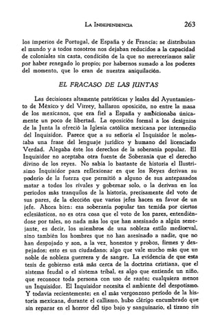 LA INDEPENDENCE                           263

los imperios  de Portugal, de Espana y de Francia; se distribuian
el   mundo y atodos nosotros nos dejaban reducidos a la capacidad
de coloniales sin casta, condicion de la que no mereceriamos salir
por haber renegado lo propio; por habernos sumado a los poderes
del momento, que lo eran de nuestra aniquilacion.


                 EL FRACASO DE LAS JUNTAS

      Las decisiones altamente patrioticas y leales del Ayuntamien-
to de Mexico y del Virrey, hallaron oposicion, no entre la masa
de los mexicanos, que era fiel a Espana y amfncionaba unica-
mente un poco de libertad. La oposicion formal a los designios
de la Junta la ofrecio la Iglesia catolica mexicana por intermedio
 del Inquisidor. Parece que a su senoria el Inquisidor le molest
  aba una frase del lenguaje juridico y humano del licenciado
Verdad. Alegaba este los derechos de la soberania popular. El
Inquisidor no aceptaba otra fuente de Soberania que el derecho
 divino de los reyes. No sabia lo bastante de historia el Ilustri-
simo Inquisidor para reflexionar en que los Reyes derivan su
 poderio de la fuerza que pernritio a alguno de sus antepasados
 matar a todos los rivales y gobernar solo, o la derivan en los
 periodos mas tranquilos de la historia, precisamente del veto de
 sus pares, de la eleccion que varios jefes hacen en favor de un
 jefe. Ahora bien: esa soberania popular tan temida por ciertos
 eclesiasticos, no es otra cosa que el voto de los pares, entendien-
 dose por tales, no nada mas los que han asesinado a algun seme-
 jante, es decir, los miembros de una nobleza estilo medioeval,
 sino tambien los hombres que no han asesinado a nadie, que no
 han despojado y son, a la vez, honestos y probos, firmes y des-
 pejadosj esto es un ciudadano; algo que vale mucho mas que un
 noble de nobleza guerrera y de sangre. La evidencia de que esta
 tesis de gobierno esta mas cerca de la doctrina cristiana, que el
 sistema feudal o el sistema tribal, es algo que entiende un nino,
 que reconoce toda persona con uso de razon; cualquiera menos
       Inquisidor. El Inquisidor necesita el ambiente
 un                                                   del despotismo.
 Y todavia recientenaente;   en el mas vergonzoso periodo de la his
 toria mexicana, durante el callismo,   hubo clerigo encurnbrado que
 sin reparar en el   horror del tipo ba|o   y   sanguinario, el tirano sin
 