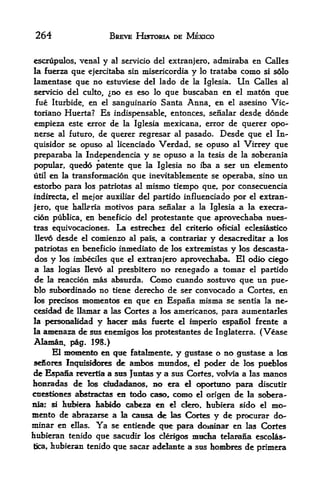 264                BREVE HISTORIA DE MEXICO


escrupulos, venal y al servicio del extranjero, admiraba en Calles
la fuerza que ejercitaba sin misericordia y lo trataba como si s6lo
lamentase que no estuviese del lado de la Iglesia. Un Calles al
servicio del cttlto, no es eso lo que buscaban en el maton qtie
fue Iturbide, en el sanguinario Santa Anna, en el asesino Vic-
toriano Huerta?   Es indispensable, entonces, senalar desde donde
empieza este error de la Iglesia mexicana, error de querer opo-
nerse al futuro, de querer regresar al pasado. Desde que el In-
quisidor se opuso al licenciado Verdad, se opuso al Virrey que
preparaba  la Independencia y se opuso a la tesis de la soberania

popular, quedo patente que la Iglesia no iba a ser un elemento
utilen la transformacion que inevitablemente se operaba, sino un
estorbo para los patriotas al mismo tiempo que, por consecuencia
                                                   por el extran-
indirecta, el mejor auxiliar del partido influenciado
jero, que balk da motivos para senalar a la Iglesia a la execra-
cidn publica, en benefkrio del protestante que aprovediaba nues-
tras equivocaciones. La estrechez del criterlo oficial eclesiastico
Ilev6 desde el comienzo al pals, a contrariar y desacreditar a los

patriotas en beneficio inmediato de los extremistas y los descasta-
dos y los imbeciles que el extranjero aprovechaba. El odio ciego
a las logias Ilev6 al presbitero no renegado a tomar el partido
de la reaccion mas absurda. Como cuando sostuvo que un pue
blo subordinado no tiene derecho de ser convocado a Cortes, en
los precisos momentos en que en Espana misma se sentia la ne*-
cesidad de llamar a las Cortes a los americanos, para aumentarles
la personalidad   y hacer mas   fuerte el imperio espanol frente a
la amenaza de sus enemigos los protestantes de Inglaterra. ( Vease
Alamam, pig. 198,)
      El momento en qtte fatalmente, y gustase o no gustase a las
sefiores Inquisidores de ambos mtindos, el poder de los pud>los
de Espana revertia a sus JtiMas y a sus Cortes, volvia a las manos
honradas de los dudadanos.. no era ei <^x>rtuno para discutir
cuestioiies afcstractas en todo caso, CCMHO el origen de la ^>bera-
niar si hrfwera talndo cabeza en d dem, Itubiera sido el mo-
mento de abrararse a la causa de las Cortes y de prcxurar do-
minar en ellas. Ya se entiende qtte para doiniBar en las Cortes
hubieran tenido que sacudir los clerigos mudia telarana escolas-
tica, liubieran tenido que sacar adelante a sus hombres de primera
 