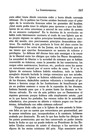 LA INDEPENDENCE                        265

para saber hasta donde convenia ceder y hasta donde convenia
refrenar. En lo politico las Cortes estaban haciendo suyo el prin~
cipio de la revolucion francesa sobre las garantlas del hombre*
^Que razon podia tener la religion para oponerse a que los habi-
tantes de un reino estuvieran a merced de una orden de arresto
de un monarca cualquiera? En la doctrina de la revolucion no
habia nada basicamente contrario al credo de una Iglesia
                                                           que en
su propio regimen no aplica principios hereditarios para la suce-
sion del mando, sino precisamente principios deinocraticos elec-
tivos. En realidad, lo que producia la furia del clero contra las

disposiciones y los actos de las Juntas, era la soberania que es-
tas tienen que ejercitar forzosamente en materia de tributes
                                                                y
privilegios.   La defensa   del    diezmo hizo mas enemigos a la causa
de   la libertad entre los clerigos    que todos los Reyes decapitados.
La necesidad de      libertar   a la sociedad de sistemas que se habian
convertido en tiranicos, como la posesi6n de los cementerios, los
cargos sobre matrimonios, bautizos, etc,, producia entre las masas
un entusiasmo natural por  el nuevo orden de cosas. Y si en la

Iglesia de entonces hubiera habido estadistas, todo se habria
arreglado dejando burlada la intriga extranjera que nos minaba.
Con solo que la Iglesia se hubiera adelantado a hacer renuncia
de los diezmos, dejandoles caracter voluntario e invitando al go-
bierno a hacerse cargo de las Instituciones de beneficeTicia que
ya no pudiese sostener a causa de la supresion de los dieznios,
hubiera bastado para que a la postre hasta los diezmos se hu-
bieran salvado* En vez de esta politica que no Ilamaremos ni
siquiera generosa porque hubiera sido simplemente astuta, que
es lo que hacen los prelados, los voceros todos de la autoridad
eclesiastica, sinoponerse en abierta y violenta pugna con los pa-
triotas,defendienda con rabia sistemas caducos?
     Ninguna duda cabe que a la Iglesia de este periodo le hide-
ron falta ya que no santos que renunciaran por generosidad, por
lo menos estadistas que, incorporandose a la corriente, hubieran
acabado por dominarla. Es esto lo que han hecho los clerigos de
los paises protestantes; por eso han conservado su poder intacto
hasta la fecha en que no puede todavia un Presidente de los Es-
tados Unidos eximirse de asistir el domingo a los servicios de
alguna de      las sectas cristianas del pais.   Algo semejante pudo
 