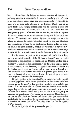 266                          BRFVE HISTORIA DE MEXICO


hacer y debio hacer la Iglesia mexicana, adoptar el partido del
pueblo y ponerse a tono con la epoca, en todo lo que no afectase
al dogma desde luego, pero con despreocupacion y valentia en

todo lo que nada mas afectase a los bienes. Duele que no se
haya hecho asi, porque deseariamos ver en nuestra patria una
Iglesia catolica       romana    fuerte, pero a base de que fuese tambien

inteligente     y    pura,    Mientras eso no ocurra, no solo el espiritu
de     mexicanos estara desamparado, ni siquiera habra pais me-
      los

xicano, Y como en todas estas paginas nos ocupamos de exa-
minar       las causas   de nuestro desastre colectivo, sin otra finalidad
que remediarlas si todavia es posible, no debera influir en nues
tro animo ninguna simpatia, ningun partidarismo, ninguna incli-

nacion ni conveniencia que nos eviten senalar el mal donde haya
estado, en las filas del centro o de la dexecha o de la izquierda.
     For lo pronto, la posicion intransigente adoptada por la Igle
sia en los comienzos del siglo diecinneve impidio que la Inde-
pendencia la consumasen los espaiioles de Mexico unidos por la
sangre y       el espiritu   a los mexicanos,   y   al dejar sin   amparo moral
a                                                             de
     los patriotas, al condenarlos, la Iglesia favorecio la accion
las logias que con curas desesperados como Mier y Morelos, y
con catolicos inconformes, iniciaron sus planes, produciendo, de
paso, la Independencia, pero en forma de que el porvenir que-
daba sujeto         al arbitrio del extranjero.
             clerical a la Constitucion, a todo genero de Consti-
        El odio
tuciones populares, es la causa primordial de la derrota del clero,
porque ya no le quedo a los agentes enemigos otro trabajo que
senalar los preceptos de las Constituciones nuevas que modifi-
caban los prrvilegios del clero. para dar a entender que era la
defensa de intereses mundanos lo que movia a los clerigos y no
razones de conciencia. Por causa de no aceptar Constituciones
en que se afectaban los bieneg del clero, pero que comenzaban
postulando la fe catolica de los mexicanos, hemos acabado los
creyentes por tener que sufrir Constituciones que dan la espalda
a Dios mismo.
       La    intransigencia, al fin, provoco la guerra,
 