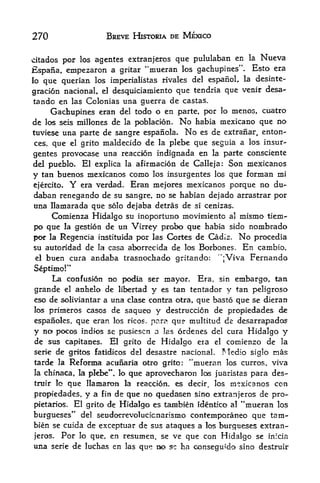 270                    BREVE HISTORIA DE MEXICO


citados por los agentes extranjeros que pululaban en la            Nueva
Espana, empezaron a gritar            "mueran los gachupines". Esto era
lo que querian los imperialistas rivales del espafioL la desinte-
                                                            desa-
graclon nacionaL el desquiciamiento que tendria que venir
 tando en las Colonias una guerra de castas.
      Gachupines eran del todo o en parte, por lo menos, cuatro
de los seis millones de la poblacion. No habia mexicano que no
tuviese una parte de sangre espanola. No es de extranar, enton-
 ces, que el grito maldecido de la plebe que seguia a los insur-

gentes provocase una reaccion indignada en la parte consciente
del pueblo. El explica la afinnacion de Calleja: Son mexicanos
y tan buenos mexicanos como los insurgentes los que forman mi
 ejercito. Y era verdad. Eran mejores mexicanos porque no du-
 daban renegando de su sangre, no se habian dejado arrastrar por
 una llamarada que solo dejaba detras de si cenizas.
      Comienza Hidalgo su inoportuno movimiento a! mismo tiem-
 po que la gestion de un Virrey probo que habia sido nombrado
 por la Regencia instituida por las Cortes de Cadiz. No procedia
su autoridad de la casa aborrecida de los Borbones.           En   cambio,
el    buen cura andaba trasnochado gritando:            ";Viva Fernando
Septimo!"
     La confusion no podia ser mayor. Era, sin embargo, tan
grande el anhelo de libertad y es tan tentador y tan peligroso
eso de soliviantar a una clase contra otra, que basto que se dieran
los primeros casos de saqueo y destruccicn de propiedades de
espanoles, que eran los ricos. para qu? multitud de desarrapados
y no pocos indies se pusiescn a las ordenes del cura Hidalgo y
de sus capitanes. El grito de Hidalgo era el comienzo de la
serie de gritos fatidicos del desastre nacionaL Medio siglo mas
tarde la Refonna acunaria otro grito: "mueran los curros, viva
                       que aprovecharon los juaristas para des-
la chinaca, la plebe". lo
trutr lo   que Hamaron        la    reaccion, es decir, los mexicanos con
propiedades, y a fin de que no quedasen sino extranjeros de pro-
pietarios. El grito de Hidalgo es tanibien identko al "mueran los
burgueses" del seudorrevolucicnarismo contemporaneo que tarn-
bien se cuida de exceptuar de sus ataques a los burgueses extran
jeros. Por lo que, en resumen, se ve que con Hidalgo se inicia
una    serie   de luchas en   las   que no sc ha consegu'do sino destrulr
 
