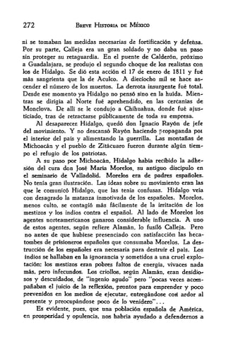 272                    BREVE HISTORIA DE MEXICO


ni sc tomaban las medidas necesarias de fortificacion y defensa.
For su parte, Calleja era tin gran soidado y no daba un paso
sin proteger su retaguardia. En el puente de Calderon, proximo
a Guadalajara, se produjo el segundo choque de los realistas con
los de Hidalgo. Se dio esta accidn el 17 de enero de 1811 y fue
mas sangrienta gue la de Aculco. A dieciocfao mil se hace as~
cender el numero de los mtiertos. La derrota insurgente fue total,
Desde ese momento ya Hidalgo no penso sino en la huida. Mien-
tras se dirigia al Norte fue aprehendido, en las cercanias de
Monclova. De alii se le condujo a Chihuahua, donde fue ajus-
ticiado, tras de retractarse publicamente de toda su empresa.
     Al desaparecer, Hidalgo, quedo don Ignacio Rayon de jefe
del niovimiento. Y no descanso Rayon haciendo propaganda poi
el interior del pa is y alimentando la guerrilla* Las montanas de

Michoacan y el pueblo de Zitacuaro fueron durante algun tiem-
po   el   refugio de los patriotas.
        Asu paso por Michoacan, Hidalgo habia recibido la adhe^
sion del cura   don Jose Maria Morelos, su antiguo discipulo en
el   seminario de Valladolid. Morelos era de padres espanoks.
No tenia gran ilustracion. Las ideas sobre su movimiento eran las
que    comunico Hidalgo, que las tenia confusas. Hidalgo veia
        le
con desagrado la matanza inmotivada de los espanoles, Morelos,
menos culto, se contagio mas facilmente de la irritacion de los
mestizos y los indios contra el espanol. Al lado de Morelos los
agentes norteamericanos ganaron considerable influencia.      A   uno
de estos agentes, segun refiere Alaman, lo fusilo Calleja. Pero
no antes de que hubiese presenciado con satisfaccion las heca-
tombes de prfsioneros espanoles que consumaba Morelos. La des-
truccion de los espanoles era necesaria para destruir el pais. Los
indios se hallaban en la ignorancia y sometidos a una cruel explo-
tacion; los mestizos eran pobres faltos de energia, vivaces nada
mas* pero infecundos. Los criollos, segun Alaman, eran desidkv
sos y descuidados, de "ingenio agudo** pero "pocas veces acom-
panaban el faicio de la reflexion, prontos para emprender y poco
prevenidos en 1<^ medk^ de ejecutar, entregandc^e cori ardor al
presente y preocupandose poco de lo venidero"     .   .   .


     Es evidente, pues, que una poblacion espaMla de America,
en prosperidad y opulencia, nos habria ayudado a defendernos a
 