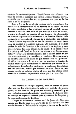 LA GUERRA DE INDEPENDENCE                 273

nosotros de nuevas conquistas. Necesitabamos una refaccion con-
tinua de espanoles curopeos quc venian a formar familias nuevas,
a medida que las fonnadas por sus predecesores caian en la de-
sidia o en la indigencia.
     Este a b c de la sociologia nacional no lo sospecharon los
heroes de la independencia ni los teoricos de la epoca. El afan
de botin impulsaba a las multitudes contra el espanol, porque
siempre el que no tiene odia al que ticne y el que no trabaja,
procura arrebatarle su porci6n al que trabaja. La observation
de Alaman se puede hacer extensiva a los Estados Unidos; toda
sociedad nueva necesita el refuerzo de la savia afin* Los Estados
Unidos habrian degenerado en vez de prosperar si, como noso
tros,se dedican a perseguir ingleses. Al contrarlo, la politka
yankee ha sido de favorecer a la inmigracion de ingleses y nor-
dicos de todas las razas afines de las suyas* Y el poderio de la

Argentina y  del Brasil se debe a que siguieron recibiendo espa
noles y Portugueses respectivamente, por la misma poca en que
nosotros matabamos   y expulsabamos espanoles. Era una sangria
de nuestra aristocracia etnica la que consumaban los "patriotas"
dirigidos por agentes de los que querian expulsar a Espana del
Nuevo Mundo para usufructuar sus territorios por encima de las
subcastas que formaban los mexicanos.  Y  estabamos demostrando
ser una subcasta, puesto que nuestros patricios, faltos de pro"
grama propio, se dejaban dirigir al oido, por los habiles direc-*
tores de la tendencia imperialista nueva que nos penetraba.



                LA CAMPAftA DE MORELOS

        Era Morelos de cuerpo pequefio, Heno de carnes, el rostra
algo  moreno, los ojos ocultos, la ceja muy pdblada; de aspecto
grave, tal vez sanudo* Su porte era modesto y reservado y en
sus resoluciones mostraba astucia y penetracion. Se le habia dado
el encargo de organizar fuerzas para apoderarse de Acapulco y

la costa michoacana del Pacifico,

     Dirigia el movimiento insurrecional la Junta de Zitcuaro
creada por Ray6n para la conservacion de los derechos de Fer^
nando S^ptimo y "defensa de la religidn y libertad de la patria**.
 