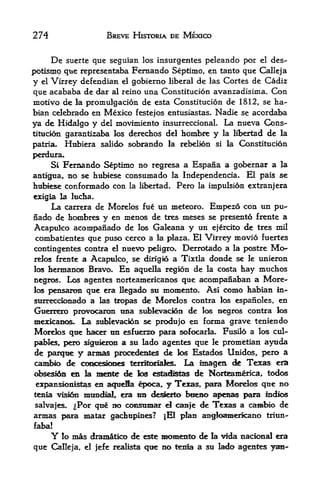 274                       BREVE HISTORIA DE MEXICO


         De
        suerte que seguian los insurgentes peleando por el des-
potismo que representaba Fernando Septimo, en tanto que Calleja
y    Virrey defendian el gobierno liberal de las Cortes de Cadiz
    el

que  acababa de dar al reino una Constitucion avanzadisima. Con
motivo de la promulgacion de esta Constitucion de 1812, se ha~
bian celebrado en Mexico festejos entusiastas. Nadie se acordaba
ya de Hidalgo y del movimiento insurreccional. La nueva Cons
titucion garantizaba los derechos del hombre y la libertad de la

patria- Hubiera salido sobrando la rebelion si la Constitucion
perdura*
     Si Fernando Septimo no regresa a Espana a gobernar a la
antlgua, no se hubiese consumado la Independencia. El pais se
hubiese conformado con la libertad. Pero la impulsion extranjera
exigia la lucha.
     La carrera de Morelos fue         un meteoro. Empezo con un pu-
nado de       faorobres   y en nienos de ties meses se presento frente a
Acapulco acompanado de los Galeana y un ejercito de ties mil
combatientes que puso cerco a la plaza. El Virrey movio luertes
contingentes contra el nuevo peligro. Derrotado a la postre Mo-
relc^ frente a Acapmlco, se dirigio a Tixtla doixde se le unieron
los hennanos Bravo. En aquella region de la costa hay muchos

ncgrc^. Los agentes norteamericanc^ que acompanaban a More^
los pensarcm que era Degado su momento. Asi como kabian in-
surreccicmado a las tropas de Morelos contra los espanoles, en
Guerrero provocanni tma sublevacion de los aegros contra los
mexicanos. La sublevacion se produjo en fornia grave teniendo
Morelos que ha<^ tm esfuerzo para sofocarla. Fusilo a los cul-
pables, i^ro sigukrcm a su lado agentes que le prometian ayuda
de parque y annas piocedentes de los Estados Unidos,, pero a
camte> de coracesloocs terrtK^fes. La magea de Texas era
ofesesidi! ea la ma&e <fe los estadistas de Norteamerica, todos

 expansioni^as en aqtiefla poca, y Texas, pairat Mocelos que no
teaia visfen     mtmdlai era mi clesfeita btiem> apenas pam indios
salvajes.      ^Por que no coasumar el camje de Tfexas a casibio de
armas para matar gachupines?             |E1 plan angloaEaericanb triun-
faba!
         Y lo mas
               dramatico de este momentio de la vida nackmal era
que Calleja, el jefe realista que BO fenla a su lado agentes
 