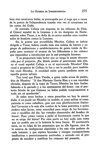 LA GUERRA DE INDEPENDENCE                       275

kees sine mexicanos leales, se preocupaba per el auge que a causa
de la guerra de Independencia tomaba otra vez el corsarismo en
las costas del Golfo.
     Se enteraba Calleja con angustia de los informes de Onis,
el Consul espanol de la Luisiana y de los designios de Norte-
america sobre Texas, y se dolia de no poner mandar unos cuantos
miles de hombres contra la Luisiana.
     Sin la guerra que acaudillaba Morelos, Calleja se habria
dirigido a Texas, habria creado toda una cadena de fuertes y un
grupo de poblaciones y establecimientos de gente traida de Es-
pana para contener el avance de los filibusteros y los colonos
que empezaban a introducirse por la mal protegida frontera.
      Y se preguntara todo lector que no tenga la mente obscure-
 cida por el prejuicio: ^En donde estaba el patriotism mas alto,
en el cruel espanol Calleja o en el equivocado Morelos? Dije
cruel a proposito de Calleja; lo fue y eso lo perdio; pero tambien
fue cruel Morelos.         A
                        crueldad nadie queria quedarse atras en
aquella guerra salvaje.
        Tan     que Perez Verdia, a quien nadie acusa de pasion,
               cruel
dice de Morelos: "A don Mariano Garcia Rios y a sus vencidos
oficiales, despues de la toma de Taxco, Morelos los hizo fusflar,
faltando a lo pactado y a los sentimientos dd honor, con el pre^
texto frivolo de que Galeana no habia podido comprometerse a
 nada    sin sii aprobacion".
        Si sobre estos hechos         y   otros parecidos  no hay la menor
 duda;    si   no puede ser Morelos un modelo,      ni   como militar ni como
 patriota ni      como         por que esas glorificaciones ilimita-
                         caballero,
 das? Levantar a la mas alta cumbre de la fama patriotica a quien
 padece tales lacras, resta autoridad para exigir de los funciona-
 rios    y                                         hombre de
             caudillos del dia, las virtudes elementales del
 honor. Pues como vamos a pedir al funcionario comun lo que
 no se exige del heroe? Por otra parte 110 hay nada mas triste
 que un pueblo que ni la historia la tiene limpia. El mantenerla
 sucia, no es ctdpa de los personajes que en ella figuran, sino
                                                                de
 la caterva de inteligencias alquiladas a los mas viles poderes de
 cada instante, y que repiten leyendas y otorgan consagraciones
 irreflexivas o perniciosamente motivadas, a menudo con el pro

     posito de encubrir    y   justificar los crimenes del presente.
 