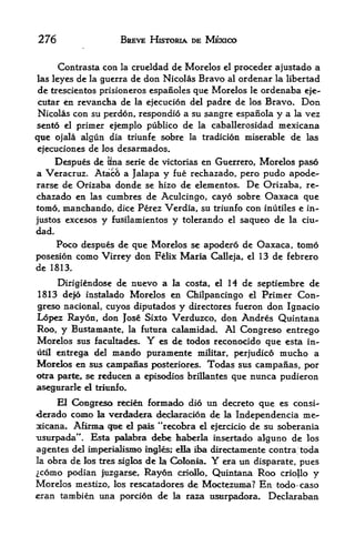 276                    BREVE HISTORIA DE MEXICO


       Contrasta con   la   crueldad de Morelos   el   proceder ajustado a
las leyes de la guerra de don Nicolas Bravo al ordenar la libertad
de trescientos prisioneros espanoles que Morelos le ordenaba eje-
cutar en revancha de la ejecucion del padre de los Bravo. Don
Nicolas con su perdon, respondio a su sangre espanola y a la vez
sento el primer ejemplo publico de la caballerosidad mexicana
qtie ojala   algun dia triunfe sobre    la tradicion     miserable de las
ejecuciones de los desarmados.
     Despues de Hna serie de victorias en Guerrero, Morelos pas6
a Veracruz. Ataco a Jalapa y fue rechazado, pero pudo apode-
rarse de Orizaba donde se hizo de elementos. De Orizaba, re
chazado en las cumbres de Aculcingo, cayo sobre Oaxaca que
tom6, manchando, dice Perez Verdia, su triunfo con inutiles e in-
justos excesos y fusilamientos y tolerando el saqueo de la ciu-
dad.
     Poco despues de que Morelos se apodero de Oaxaca, tomo
posesion coino Virrey don Felix Maria Calleja, el 13 de febrero
de 1813.

     Dirigiendose de nuevo a la costa, el          H
                                                de septiembre de
1813 de|6 instalado Morelos en Chilpancingo el Primer Con-
greso nacional, cuyos diputados y directores fueron don Ignacio
Lopez Rayon, don Jose Sixto Verduzco, don Andres Quintana
Roo, y Bustamante, la future calamidad. Al Congreso entrego
Morelos sus facultades.        Y
                            es de todos reconocido que esta in-
util entrega del mando puramente militar, perjudico mucho a

Morelos en sus canipanas posteriores. Todas sus campanas, por
otra parte, se reducen a episodios brillantes que nunca pudieron
asegurarle   d triunfo.
       HCongreso recien formado did un decreto que es consi-
derado como la verdadera dedaracion de la Independencia me^
xicana. Afibma gue el pais **reccd>ra el ejercicio de su soberania
usurpada". Bsta palabxa debe kaberla insertado alguno de los
agentes del imperialisnio ingles; ella ii^t directainente contra toda
laobra de los tres siglos de la Colonia*     Y era un disparate, pues
 c6mo podian juzgarse, Rayon odollo, Quintana Roo criollo y
Morelos mestizo, los rescatadores de Moctezuma? En todo-caso
eran tambien una porcion de la raza usurpadora. Declaraban
 