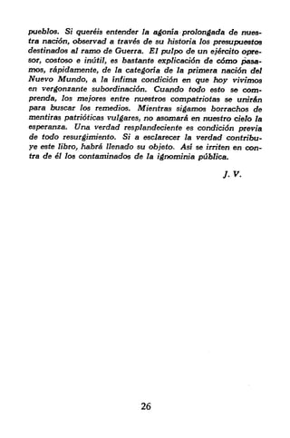 pueblos. Si quereis engender la agonia prolongada de nues-
tra naoftfn, observad a trav6s de su historia los presupuestos
destinados al ramo de Guerra. El pulpo de an ej6rtito opre-
sor, cosfoso e inutil, es bastante explicacidn de c6mo pasa-
mos, rapidamente, de la categoria de la primera nacidn del
Nuevo Mundo, a la infima condicidn en que hoy vivimos
en vergonzante subordinacidn. Cuando todo esto se com-
prenda, los me/ores entre nuestros compatriotas se uiur&n
para buscar los remedios. Mientras sigamos borrachos de
mentiras patridticas vulgares, no asomar& en nuestro cielo la
esperanza. Una verdad resplandeciente es condici6n previa
de todo resurgimiento. Si a esclarecer la verdad contribu-
ye este libro, habr& llenado su objeto, Asi se irriten en con
tra de el los contaminados de la ignominia publica.


                                                   J-v.




                             26
 