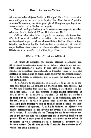 278                  BREVE HISTORIA DE MEXICO


reloscomo habia defado fusilar a Hidalgo! En efecto, reducidos
sus contingentes por una serie de derrotas, Morelos cayo prisio-
nero en Temaslaca, mientras protegia al Congreso que logro po-
nerse a salvo, para disolverse despues.
        Tras dela degradacion y de la retractacion respectivas, Mo
relos  murio ejecutado el 22 de diciembre de 1815.
      Calleja habia triunfado. El gobierno virreinal, sin tomar lee-
cion de lo ocurrido, volvio a su rutina. Sin las campafias milita-
res formidables que en el sur desarrollaban Bolivar, Sucre y San
Martin, no habria habido Independencia mexicana. jY mucho
mejor hubiera sido retardarse cincuenta anos, hasta dejar conso-
lidada nuestra posicion en California     y Texas!

                  EL CULTO DE LA DERROTA

    La figura de Morelos BOS sugiere algunas reflexiones que
no creemos convemiente de|ar en el tintero. Aparte de stts me-
ritos CCMHO inicia<k>r   y martir de   tina idea   que   triunfo,   en apa-
riemda, se considera generalmente a Morelos como el tipo del
soldado, el modelo qtie se ofrece a las sucesivas generaciones mar-
ciales    de Mexico. Deberemos, por lo mismo, juzgarlo como mili-
tar brevemente.
     El enfasis y la exageracion, la oratoria y la propaganda ofi-
 cialban hecho de las batallas de Morelos algo casi excelso. Es
verdad que Morelos hizo mas que Hidalgo, pero Hidalgo no ha
bia hecho nada. Y lo que ninguna ciencia militar desconoce es
que el objeto de la gtierra es triunfar. La calidad del soldado
se mlde por su eficacia lo mismo que la de cualquiera otro pro-
fesional, pues BO se va a la guerra para morir con gloria o sin
ella, sino para triunfar y con el triunfo poner a salvo los inte-
reses confiados al ejrcito. A nadie le importa un efercito que
muere heroicamente, si esa muerte no ayuda a la victoria final
de la causa. El episodio de las Termopilas no lo recordaria na
die si no hubiese sido us antecedente de la derrota final de los

persas. En todo caso, para el miMtar, la victoria es un defoer. A
ia guerra se va a triunfar; se va a destruir al enemigo, no a
hacerse martir* De alii que en todo el mundo, las derrotas se ol-
vidan, as! sean gloriosas.
 