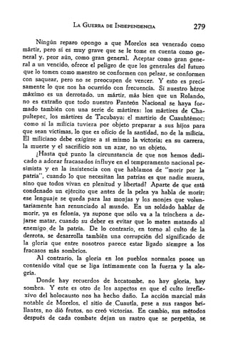 LA GUERRA DE INDEPENDENCE                           279

     Ningun reparo opongo a que Morelos sea venerado como
martir, pero si es muy grave que se le tome en cuenta como ge
neral y, peor aun, como gran general. Aceptar como gran
                                                              gene
ral a un vencido, ofrece el
                            peligro de que los generales del futuro
que lo tomen como maestro se conformen con pelear, se conformen
con saquear, pero no se preoctipen de veneer. Y esto es
                                                                        preci-
samente      lo   que nos ha ocurrido con frecuencia. Si nuestro heroe
maximo es un derrotado, un martir, mas bien que un Rolando,
no es extrano que todo nuestro Panteon Nacional se
                                                    haya for-
mado tambien con una serie dc martires: los martires de Cha-
pultepec, los martires de Tacubaya; el martirio de Cuauhtemoc;
como si la milicia tuviera por objeto preparar a sus
                                                         hi|os para
que sean victimas, lo que es oficio de la santidad, no de la milicia.
El miliciano debe exigirse a si mismo la victoria; en su
                                                            carrera,
la   muerte
          y el sacrificio son un azar, no un objeto.
    ^Hasta que punto la circunstancia de que nos hemos dedi-
cado a adorar fracasados influye en el temperamento nacional
                                                                            pe-
simista      y en           con que hablamos de "morir por la
                    la insistencia

patria", cuando lo que necesitan las patrias es que nadie muera,
sino que todos vivan en plenitud
                                 y libertad? Aparte de que esta
condenado un ejercito que antes de la pelea ya habla de inorir;
ese lenguaje se queda para las monjas
                                        y Ics monjes que volun-
tariamente han renunciado al mundo. En un soldado hablar de
morir, ya es felonia, ya supone que solo va a la trinchera a de-
jarse matar, cuando su deber es evitar que lo maten matando al
enemigo.de la patria. De lo contrario, en torno al culto de la
derrota, se desarrolla tambien una corrupcion del significado de
la gloria que entre nosotros parece estar
                                            ligado siempre a los
fracases      mas sombrios.
        Al                   en los pueblos normales posee un
             contrario, la gloria
contenido vital que se liga intimamente con la fuerza y la ale-
gria.
        Donde hay recuerdos de hecatombe, no hay                  gloria,   hay
sombra.       Y   este es otro   de   los aspectos en   que   el culto irrefle*
xivo del holocausto nos ha hecho dano. La accion marcial mas
notable de Morelos, el sitio de^Cuautla, pese a sus
                                                    rasgos bri-
llantes,     no
          dio frutos, no creo victorias. En cambio, sus m^todos
despues de cada combate dejan un rastro que se perpetua, se
 