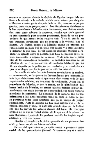 280                  BREVE HISTORIA DE MEXICO


renueva en nuestra historia llenandola de lugubre fango. Me re-
fiero a la salvaje, a la sanuda reviviscencia azteca que obligaba
a Morelos a matar gente despues de la accion, unas veces porque
ganaba, otras veces porque perdia. Los historiadores timidamente
le han reprochado a Morelos esta innecesaria, esta dafiina cruel-

dad, pero como subsiste la apoteosis, resulta que cada general
se cree autorizado para asesinar prisioneros, fundado en un pre-
 cedente de que faemos hecho religion casi.     Yse ha creado asi
una tradicion vergonzosa que no conduce a la victoria, sino al
fracaso. Al fracaso condujo a Morelos mismo su practica de
fusilamientos en masa que en unos creo rencor y a otros los llevo
 a desertar de sas filas. Se vio entonces obligado Morelos a re-
 clutar su ejercitb entre la porcion mas baja de pueblo; entre In
 dies analfabetos y negros de la costa*   Y   de esta suerte inicio
 otra de las calamidades nacionales: la periodica anienaza de los
 ejrcitos de mercenarios nativos, de soldados barbaros que no
 tienen simpatia por la poblacion que combaten y se convierten en
 peores verdugos que las tropas de un ejercito extranjero,
     La semilla de todas las mas funestas revoluciones se sembr6,
en consecuencia, en la guerra de Independencia que levantaba la
mis baja plebe contra todo el que tenia algo, contra todo lo que
representaba adelanto, un comienzo de civilfzacion. Acaso sin el
precedente de Morelos, o por lo menos, sin la glorificacion que
hemos hecho de Morelos, no estaria nuestra historia militar en-
sombrecida con tanta derrota sin generosidad, con tanta victoria
manchada de   asesinatos.   La debilidad de   la historia   que no osa
enfrentarse a los mitos populates tiene en parte la culpa de que
se perpetfiee todas estas paracticas que ya es tiempo de juzgar
severamente. Ante la historia no hay mas criterio que el de la
justicia absohita y nadie es ante ella grande sino por la lealtad
con que ha servido k valores eton<^ del bien. Un concepto
erroneo de lo que es vktud civica, de lo que es el heroismo, no
s6lo obscurece el juicio de los pud>los; tambien les impide seguir
adelante y vivir con honor.
     Limpiar el pasado es la unica garanda de un presente ho-
nesto y decoroso, de un futuro redimido.
    Se me   dira   que entonces ^a quien vamos a presentar como
modelo de   las generaciones jovenes?  Y contesto que si a nadie
 