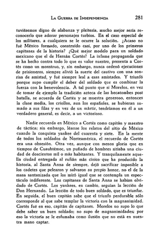 LA GUERRA DE INDEPENDENCE             281


tuviesemos digno de alabanza y pleitesia, mucho mejor seria re-
conocerlo que adorar personajes turbios* En el caso especial de
los militares, a cualquiera se le ocurre la solucion. ^Acaso no
fue Mexico formado, construido casi, por uno de los primeros
capitanes de la historia?  ^Que mejor modelo para un soldado
mexicano que el de Hernan Cortes? La infame propaganda que
se ha hecho contra todo lo que es valor nuestro, presenta a Cor
tes como un monstruo, y, sin embargo, nunca ordeno ejecuciones
de prisioneros, siempre alivio la suerte del cautivo con una son-
risa de amistad, y fue siempre leal a esas amistades. Y triunfo

porque supo cumplir el deber del soldado que es combinar la
fuerza con la benevolencia. A tal punto que si Morelos, en vez
de tomar de ejemplo la tradicion azteca de las hecatonibes post
batalla, se acuerda de Cortes y se muestra generoso, entonces
la clase media, los criollos, aun los espanoles, se hubieran su-
mado a sus filas y en vez de un martir, tendriamos en el a un
verdadero general, es decir, a un victorioso.

      Nadie recuerda en Mexico a Cortes como capitan y maestro
de tactica; sin embargo, leanse los relates del sitip de Mexico
cuando la conquista yankee del cuarenta y siete. En la mente
de todos los soldados de Norteamerica, el recuerdo de Cortes
 era una obsesion. Otra vez, aunque con menos gloria que en
tiempos de Cuauhtemoc, un punado de hombres sitiaba una ciu-
dad de doscientos mil o mas habitantes. Y tranquilamente aque-
lla ciudad entregada al rufian mas cinico que ha producido la

historia, al Santa Anna de siempre, de}6 sacrificar impasible a
los cadetes que pelearon y salvaron su propio honor, no el de la
masa santanizada que los miro igual que se contempla un espec-
taculo indiferente. Los capitanes de Santa Anna se habian olvi-
dado de Cortes. Los yankees, en cambio, seguian la leccion de
Don Hernando, La leccion de todo buen soldado, que es triunfar.
En seguida, el buen capitan sabe que el triunfo perdurable solo
corresponde al que sabe templar la victoria con la magnanimidad.
Cortes fue en eso, capitan de capitanes. Morelos no supo lo que
debe saber un buen soldado; no supo de magnanimidades; por
eso la victoria se le esfumaba como ilusion que no esta en nues-
tra   mano   captar.
 