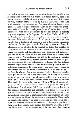 LA GUERRA DE INDEPENDENCE                      283

La tactica inglesa era valerse de los derrotados, los expulsos pa
ra instigarlos al retorno a la lucha. Asi como Bolivar, derrotado
una y otra vez, hallaba siempre a mano recursos para intentonas
 nuevas, tambien entre los que en Espana se seguian oponiendo
al despotismo, representado por Fernando Septimo, hacia propa

ganda el Almirantazgo britanico. Una de las conqttistas perso-
nales mas eficaces del "Intelligence Service" ingles fue la de D.
Francisco Javier Mina, guerrillero de mediana actuacion durante
la guerra napoleonica de Espana. En su libro "Mina el Mozo",
D. Martin Luis Guzman nos muestra al joven patriota comple-
 tamente desprovisto de luces. A tal punto, que toda su ilus-
tracion iba a debersela al enemigo o sea a los agentes franceses,
rivales de Espana que, estando Mina en prision en Paris, lo
aleccionaron en   el mito de la libertad de todos los pueblos, la

fraternidad que solo favorece a los fuertes; en suma, lo convir-
tieron en agente del imperialismo mas poderoso del momento,

que era el ingles. Mas de un ano pasa Mina en Londres, bien
pagado por el Almirantazgo. De alii se le traslada a Estados
Unidos. El doctor Mier, agente general britanico para los pai-
ses americanos, dio sus instrucciones al heroe. En los Estados
Unidos logro Mina comprar una embarcacion y reunir una es-
colta toda compuesta de extranjeros, y con esta gente y cerca de
trescientos hombres de tropa, desembarco el 15 de abril de 1917,
en Soto la Marina. No encontrando alii el auxilio que esperaba,
 opto por internarse. El comandante local, D. Felipe de la Garza,
so retiro por no con tar con elementos suficientes para oponer-
sele.     En   el   Valle del Maiz derroto   Mina   al capitan Villasenor.

Una        de inesperadas victorias llevo a Mina al interior del
        serie

pais. Se atrevio a consumar el asalto de la plaza de Leon y fue
rechazado. Por el fuerte del Sombrero pudo juntarse Mina con
las partidas insurgentes que mandaba don Pedro Moreno, pero

pronto surgieron rivalidades entre los insurgentes nativos y los
extranjeros, irlandeses y norteamericanos que formaban el nucleo
de las fuerzas de Mina.        En   situacion coraprometida,   Mina   confio
su suerte a la audacia y se puso a consumar ataques desesperados
que casi siempre concluian en derrotas. .      .    A
                                              medida que los ex
tranjeros de su escolta eran diezmados. observa Guzman, el exito
de Mina cedia. Lets mexicanos no se le juntaban. Los mexica-
 
