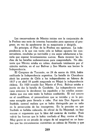 Los conservadores de Mexico inician con la conjuracion de
la Profesa una serie de intentos fracasados para oponerse al pro-
greso, en vez de apoderarse de su maquinaria y dirigirla.
     En principle, el Plan de la Profesa era oportuno. La inde
pendencia,, a la que con tanto celo se habian opuesto los con
servadores, resultaba ya inevitable y era mejor adelantarse a ha-
cerla que esperar levantamientos nuevos. Basta recorrer las fe-
chas de las batallas sudamericanas para comprenderlo. No obs-
tante que Mexico estaba en calma, dominado totalmente por el
ejercito realista, en el sur Bolivar y San Martin nos hacian la
Independencia.
     El Congreso de Tucuman. en 24 de marzo de 1816, habia
ratificado la Independencia argentina. La batalla de Chacabuco
abrio las puertas de Chile a los independientes en febrero de
1817 y en abril 18 quedo asegurada en Maipu la independencia
chilena.En 1820 invadio San Martin el Peru. Bolivar estaba a
punto de dar la batalla de Carabobo. La independencia mexi-
cana entonces la decidieron los espanoles y los criollos acomo-
dados que con mas teson la habian combatido. El mal estuvo
en  el caudillismo. el personalismo que se iniciaba y en la per*

sona escogida para llevarlo a cabo. Fue esta Don Agustin de
Iturbide. coronel realista que se habia distinguido por su sana
en la persecucion de los insurgentes. En la posicion en que
Iturbide se hallaba colocadp. de oficial de Su Majestad, no hay
e.xcusa ni argurnento que lo libre del caracter de traidor.             Pues
volvio las fuerzas que   ,le   habia confiado   el   Rey, contra
                                                           Rey.    el

 Muy  grave es un pecado 4e origen de tal magnitud en un horn-
bre que las circun^tancias convertian en cabeza de Nacidn y que


                                   289
 