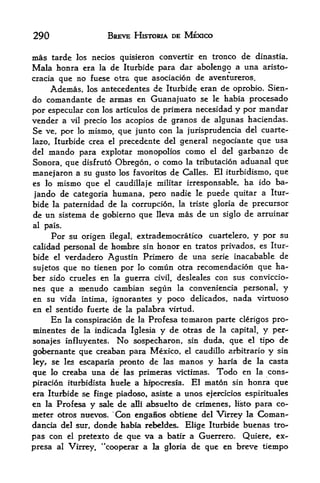 290                          BREVE HISTORIA DE MEXICO

mas tarde los necios quisieron convertir en tronco de dinastia.
Mala honra era la de Iturbide para dar abolengo a una aristo-
cracia que no fuese ctra que asociacion de aventureros.
     Ademas, los antecedentes de Iturbide eran de oprobio. Sien-
do comandante de armas en Guanajuato se le habia procesado
por especular con los articulos de primera necesidad y por mandar
vender a vil precio los acopios de granos de algunas haciendas,
Se ve, por lo mismo, que junto con la jurisprudencia del cuarte-
lazo, Iturbide crea el precedente del general negociante que                 usa
del mando para explotar monopolies como el del garbanzo                       de
Sonora, que disfruto Obregon, o como la tributacion aduanal que
manejaron a su gusto los favorites de Calles. El iturbidisrno, que
es lo mismo que el caudillaje militar irresponsable, ha ido ba-

jando de categoria humana, pero nadie le puede quitar a Itur
bide la paternidad de la corrupcion, la triste gloria de precursor
de un sistema de gobierno que lleva mas de un siglo de arruinar
al pais.

      Por su origen          ilegal,   extrademocratico cuartelero,    y per su
calidad personal de hombre sin honor en tratos privados, es Itur
bide el verdadero Agustin Primero de una serie inacabable de
sujetos que no tienen por lo comun otra recomendacion que ha-
ber sido crueles en la guerra civil, desleales con sus conviccio-
nes que a menudo cambian segun la conveniencia personal, y
en su vida intima ignorantes y poco delicados, nada virtuoso
                         t



en   el   sentido fuerte de la palabra virtud.
      En       la conspiracion    de   la   Profesa tomaron parte clerigos pro-
minentes de la indicada Iglesia                y de otras de la capital, y per-
sonajes influyentes. No sospecharon, sin duda, que el tipo de
gobernante que creaban para Mexico, el caudillo arbitrario y sin
ley, se les escaparia pronto de las manos y haria de la casta
que   lo creaba       una de     las primeras victimas.      Todo en   la   cons
piracion iturbidista huele a hipocresia* El maton sin honra que
era Iturbide se finge piadoso, asiste a unos ejercicios espirituales
en la Profesa y sale de aHi absuelto de crfmenes, listo para co-
meter otros nuevos. 'Con engaSc^ obtiene del Virrey la Coman-
dancia del sur, donde habia rebeldes- Elige Iturbide buenas tro^
pas con el pretexto de que va a batir a Guerrero. Quiere, ex-
presa     al   Virrey^ "cooperar a la gloria de que en breve tiempo
 