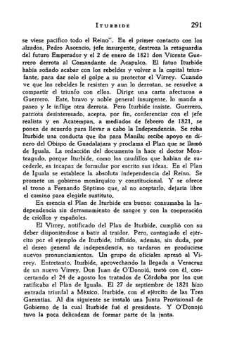 ITURBIDE                                 291

se viese pacifico todo el Reino"* En el primer contacto con los
alzados, Pedro Ascencio, jefe insurgente, destroza la retaguardia
del futuro Emperador y el 2 de enero de 1821 don Vicente Gue
rrero derrota al Comandante de Acapuko. El fatuo Iturbidc
habia sonado acabar con  los rebeldes y volver a la capital triun-
fante, para dar solo el golpe a su protector el Virrey. Cuando
ve que los rebeldes le resisten y aun lo derrotan, se resuelve a
compartir   el   triunfo conellos. Dirige una carta afectuosa a
Guerrero.    Este, bravo    noble general insurgente, lo manda a
                            y
paseo y le inflige otra derrota. Pero Iturbide insiste. Guerrero,
patriota desinteresado, acepta,. por fin, conferenciar con el jefe
realista y en Acatempan, a mediados de febrero de 1821, se
ponen  de acuerdo para llevar a cabo la Independent. Se roba
Iturbide una conducta que iba para Manila; recibe apoyo en di-
nero del Obispo de Guadalajara y proclama el Plan que se Ham6
de Iguala. La redaccion del documento la hace el doctor Mon-
teagudo, porque Iturbide, como los caudillos que habian de su^
cederle, es incapaz de formular por escrito sus ideas. En el Plan
de Iguala se establece la absoluta mdependencia del Reino. Se
promete un gobierno monarquico y constitucionaL              Y
                                                       se ofrece
el trono a Fernando Septimo que, al no aceptarlo, dejaria libre

el camino para elegirle sustituto.
     En esencia el Plan de Iturbide era bueno; consumaba la In-
dependencia sin derramamiento de sangre y con la cooperacion
de criollos y espanoles.
     El Virrey, notificado del Plan de Iturbide, cumplio con su
deber disponiendose a batir al traidor.        Pero, contaglado    el ejer-

cito por el ejemplo de Iturbide, influido, ademas, sin duda por      t


el deseo general de mdependencia, no tardaron en producirse
nuevos pronunciamientos. Un grupo de oficiales apreso al Vi"
rrey. Entretanto, Iturbide, aprovechando la llegada a Veracruz
de un nuevo Virrey, Don Juan de O'Donoiu, trato co& el, con-
certando el 24 de agosto los tratados de Cordoba por los que
ratificaba el Plan de Iguala. El 27 de septiembre de 1821 hizo
entrada triunfal a Mexico, Iturbide, con el ejercito de las Tres
Garantias. Al dia siguiente se instalo una Junta Provisional de
Gobierno de      la   cual Iturbide fue   el   presidente.   Y   O*Donoj
tuvo la poca delicadeza de formar parte de la junta.
 