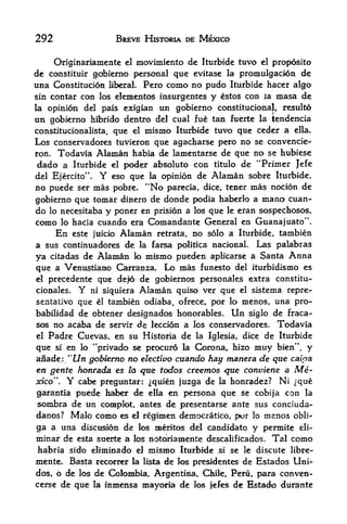 292                   BREVE HISTORIA DE MEXICO


     Originariamente el moviniiento de Iturbide tuvo el proposito
de constituir gobierno personal que evitase la promulgacion de
una Constitucion liberal. Pero como no pudo Iturbide hacer algo
sin contar con los elenientos insurgentes y estos con la masa de
la opinion del pais exigian un gobierno constitutional, resulto
un gobierno      hibrido dentro del cual fue tan fuerte la tendencia
constitucionalista,   que   el    mismo       que ceder a ella.
                                          Iturbide tuvo
Los conservadores tuvieron que agacharse pero no se convencie-
ron. Todavia Alaman habia de lamentarse de que no se hubiese
 dado a Iturbide el poder absolute con titulo de "Primer Jefe
del Ejercito". Y eso que la opinion de Alaman sobre Iturbide,
no puede ser mas pobre. "No parecia, dice, tener mas nocion de
gobierno que tomar dinero de donde podia haberlo a mano cuan-
do lo necesitaba y poner en prision a los que le eran sospechosos,
como lo hacia cuando era Comandante General en Guanajuato''.
     En este juicio Alaman retrata, no solo a Iturbide. tambien
a sus continuadores de la farsa politica nacionaL Las palabras
ya citadas de Alaman lo mismo pueden aplicarse a Santa Anna
que a Venustiano Carranza, Lo inas funesto del iturbidismo es
el precedente que defo de gobiernos personales extra constitu-

cionales.    Y
             ni siquiera Alaman quiso ver que el sistema repre-
sentativo que el tambien odiaba, ofrece, por lo menos, una pro-
babilidad de obtener designados honorables. Un siglo de fraca-
sos no acaba de servir de leccion a los conservadores.               Todavia
el   Padre Cuevas, en su Historia de          la Iglesia, dice    de Iturbide
que si en lo "privado se procuro la Corona,, hizo muy bien", y

anade: "t/n gobterno no elective cuando hay manera de que caioa
en gente honrada es to que todos creemos que conviene a                  Me
xico".   Y
         cabe preguntar: ^quien juzga de la honradez? Ni ^que
garantia puede haber de ella en persona que se cobij'a con la
sombra de un complot, antes de presentarse ante sus conciuda-
danos? Malo como es el regimen democratico, pur lo menos obli-
ga a una discusion de los mentos del candidate y pennite eli-
minar de esta suerte a los notonamente descalificados. Tal como
habria sido eliminado        el   mismo   Iturbide   si   se le discute libre-
mente. Basta recocrer la     de los presidents de Estados Uni-
                                 lista

dos, 6 de los de Colombia, Argentina, Chile, Peri, para conven-
cerse de que la inmensa mayoria de los jefes de Estado durante
 