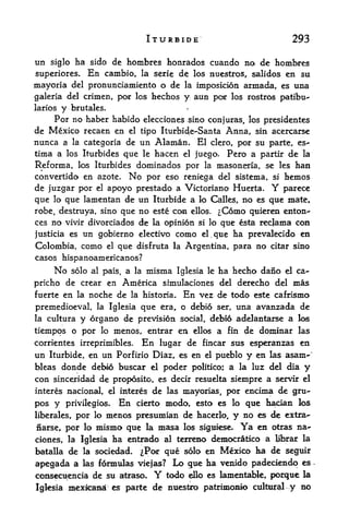 ITURBIDE                                        293

tin       ha sido de hombres honrados cuando no de hombres
      siglo
superiores. En cambio, la serie de los nuestros, salidos en su
mayoria del pronunciamiento o de la imposicion armada, es una
galeria del crimen, por los hechos y aun por los rostros patibu-
larios   y    brutales.                             r



     Por no haber habido elecciones sino conjuras, los presidentes
de  Mexico recaen en el tipo Iturbide-Santa Anna, sin acercarse
nunca a la categoria de un Alaman. El clero, por su parte, es-
tirna a los Iturbides que le hacen el juego. Pero a partir de la

Reforma, los Iturbides dominados por la masoneria, se les han
convertido en azote.   No por eso reniega del sistema, si hemos
de juzgar por el apoyo prestado a Victoriano Huerta. Y parece
que lo que lamentan de un Iturbide a k> Calles, no es que mate,
robe, destruya, sino que no este con ellos. ^Como quieren enton-*
ces no vivir divorciados de la opinion si lo que esta recjama con
justicia es un gobierno electivo como el que ha prevalecido en
                                                             ,




Colombia, como            el   que   disfruta la Argentina, para          no   citar sino
casos hispanoamericanos?
       No     solo al pais, a la       misma   Iglesia le         ha hecho dano   el   ca~
pricho de crear en America shnulaciones del derecho del mas
fuerte en la noche de la historia. En vez de todo este cafrismo

premedioeval, la Iglesia que era, o debio ser, una avanzada de
la culturay organo de prevision social, debio adelantarse a los
tiempos o por       menos, entrar en ellos a fin de doininar las
                     lo

corrientes irreprimibles. En lugar de fincar sus esperanzas en
un    Iturbide, en      un     Porfirio Diaz, es en el pueblo          y en    las asam-"
bleas donde debio buscar el poder politico; a la luz del dia y
con sinceridad de proposito, es decir resuelta siempre a servir el
interes nacional, el interes            de   las mayorias, por         encima de gru-
pos y     privilegios.         En    cierto mcxlo, esto es lo qtie hacian los
liberates,por     menos presumian de hacerjo, y no es de extra-
                   lo

narse, por  lo mismo que la masa las sifiiiese* Ya en otras na-

clones, la Iglesia ha entrado al terreno democratko a librar la
batalla de la sociedad. ^Por que solo en Mexico ha de seguir

apegada a        las formulas viejas?          Lo gue ha venido padeciendo es
consecuencia de su atraso.               Y   todo       ello es   lamentaWe, pocquc la
Igksia mexicana es parte de nuesfero patrimoaio ctdteal                          y no
 
