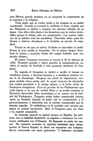 294                          BREVE HISTORIA DE MEXICO

sera Mexico grande mientras            no se conquiste   la   cooperacion de
lo national y lo religioso.
     Todo poder que se vuelve sordo a los tiempos es un poder
condenado. Cuando se inventd la artilleria, el buen capitan que
era Mahomed se dedicd a comprar los mejores canoaes de su
epoca. Con ellos echo abajo a los bizantinos que se creian inven-
cibles porque lo habian sido sus antepasados. Los nuevos caiio-
nes de la politica eran las asambleas. Descuidar estas, para de^
dicarse a fabricar dictadores a lo Iturbide, es pecado de inep-
titud.
     Pronto se vio que, en efecto, Iturbide no ejercitaba el poder.
Frente  al suyo estaba la Asamblea. En el primer choque triun-
faria la fuerza y quedaria dueno del campo Iturbide, pero con
triunfo efimero.
     El primer Congreso mexicano se reunio el 24 de febrero de
 1822.  Prometio guardar y hacer guardar la Independencia; ra
tified el mando de Iturbide y este prometio obedecer al Con

greso.
         En   seguida   el   Congreso se dedico a perder       el   tiempo en
cuestiones nimias, a decretar honores         y a   establecer ordenes co-
mo  la de Guadalupe. Ninguna ley social de importancia, nin-

guna medida efkaz podia salir de aquel conjunto de diputados
que estaba pendiente a la intriga latente, a la lucha sorda de
tendencias antagonicas. Pues es peculiar de los Parlamentos que
nada logran si no son de verdad libres y no puede tampoco el
Ejecutivo desarrollar labor provechosa si no cuenta con la leal-
tad del Parlamento.  Tampoco podia haber cooperacion sincera
 entre un Iturbide, Ilegado al poder por la conspiracion y el
pronunciamiento, y diputados que se sentian consagrados por la
eleccion pc^ular. Al itttrbidismo no le quedaba otro recurso que
seguir sti natural trayectoria, Usar el Congreso para sus fines
y en seguida aniquilarkx
    La situadon geaeral se agravo porque en E^ana,                   los poli-
ticos,con su babitnal desacierto, se Bega^mi a rectmocer los con-
venios celd>radc^ con Q'DoBojiL El dispa^^te no pudo ser ma-
yon      No
         tenlendo escuadra ni ejercitos bastantes para recoa-
quistar laNueva Espana, lo <d>vio era reconocer una Indepen
dencia consumada coil tanta galanteria.             Y
                                           habeimos mandado
 