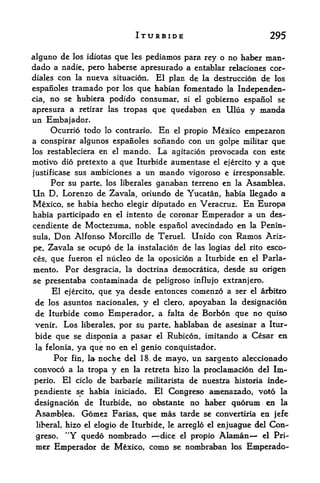 ITURBIDE                                   295

alguno de los idiotas que les pediamos para rey o no haber man-
dado a nadie, pero haberse apresurado a entablar relaciones cor-
diales con la nueva situacion. El plan de la destruccion de los

espanoles tramado por los que habian fomentado la Independen-
cia,    no   se hubiera podido consumar, si el gobierno espanol se

apresura a retirar las tropas que quedaban en Ulua                    y manda
un Embajador.
     Ocurrio todo lo contrario. En el propio Mexico empezaron
a conspirar algunos espanoles sonando con un golpe miUtar que
los restableciera en el mando. La agitacion provocada con este
motive did pretexto a que Iturbide aumentase el ejercito y a que
justificase sus ambiciones a un mando vigoroso e irresponsable.
     Por su parte, los liberales ganaban terreno en la Asamblea.
Un D. Lorenzo de Zavala, oriundo de Yucatan, habia llegado a
Mexico, se habia hecho elegir diputado en Veracruz. En Europa
habia participado en el intento de coronar Emperador a un des-
cendiente de Moctezuma, noble espanol avecindado en la Penin
sula,   Don Alfonso         Morcillo de TerueL          Unido con Ramos Ariz-
pe, Zavala se ocupo de la instalacion de las logias del rito esco-
ces, que fueron el nucleo de la oposicion a Iturbide en el Parla-
mento.       Por desgracia,     la doctrina democratica,       desde su origen
se presentaba contaminada de peligroso influjo extranjero.
     El ejercito, que ya desde ententes comenzo a ser el arbitro
 de los asuntos nacionales, y el clero, apoyaban la designacion
de Iturbide como Emperador, a falta de Borbon que no quiso
venir. Los liberales, por su parte, hablaban de asesinar a Itur
bide que se disponia a pasar el Rubicon, imitando a Cesar en
           ya que no en el genio conquistador.
 la felonia,
     Por fin, la noche del 18.de mayo, un sargento aleccionado
convoco a la tropa y en la retreta hizo la proclamacion del Im-
perio.       El   ciclo   de barbariede nuestxa historia inde-
                                        militarista

pendiente se habia iniciado.El Coiagreso amenazado, V0t6 la
designacion de Iturbide, no obstante no haber quorum en la
Asamblea. Gomez Farias, que mas tarde se convertiria en jefe
 liberal, hizo el elogio       de Iturbide,   le     Con-
                                                   arreglo el enjuagtie del
 greso.      "Y quedo nombrado     propio Alaman^- el Pri
                                            dice   el

 mer Emperador de Mexico, como se nombraban los Emperado-
 