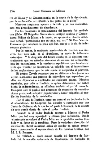 296                           BREVE HISTQRIA DE MEXICO


res de            Constantinopla en la epoca de la decadenda,
             Roma y dc
por                           y los gritcs de la plebe"
      la sublevacion del ejercito
    Nosotros surgiamos apenas a la vida y ya nos manchaba-
mos con procedimientos de decadencia.
      En                  proclamacioa del Imperio fue recibida
              las provincias la
con jubilo. El Brigadier Santa Anna, antiguo realista y Coman-
dante Militar de Jalapa a la sazon, se apresuro a ofrecer adhe
sion servil, "garantizada con su vida, etc., etc." Ni Don Vicente
Guerrero,       mandaba la zona del Sur, escapo a la ola de inde-
                  que
corosas pleitesias.
        Por lo menos, la tendencia mexicanista de Iturbide era sin-
cera.     Del otro lado, en el liberalismo, se movia la influencia
extranjera.            Y
               la desgracia del futuro estaba en la siguiente con-
tradiccion: que los metodos atrasados de mando, ks representa-
ban los nacionalistas, y la tendencia republicana que fatalmente
tenla    que      triunfar, se presentaba     ya coludida con      el   imperialismo
de                   que de esta suerte se aseguraba el porvenir.
      los anglosajones,
      El propio Zavala reconoce que se afiliaron a las juntas se-
 cretas masonicas una porcion de individuos que esp>eraban por
 ellas ser diputados o empleados de cualquier genero, Muchos

 espanoles, por odio a Iturbide, a quien detestaban por
                                                            haber
 hecho   independencia, se afiliaban tambien al partido escoces.
             la

 Halagaba este al pueblo con promesas de supresion de contribu-
 clones procuranda adquirir popularidad                y   iiacer palpables al   pue
 blo los beneficios de la revolucion.
        Por       el   lado de Iturbide,   como   era natural, se declinaba hacia
 el absolutismo.El Congreso fue disuelto y sustituido p>or una
 Junta de Gobiemo de la que fonno parte O'Donoju.    la muerte          A
 de este quedo dueno de todo el poder Iturbide.
         Estando en    poder Iturbide regreso a Mexico el Padre
                             el

 Mier, que fue    muy agasajado y obtuvo gran influencia. Desde
  el principle se coloc6 el Padre Mier en la oposiclon contra Itur

 bide y en favor de la repablica, Pero fa verdad^ra direccion del
 movimiento liberrf mexicano Iiabia de quedar en manos extran-
 jeras; corresponded al representante de los Estados Unidos, don
 M.     J.   R    Poinsett.
         En       realidad, el  unko suceso notabk del Imperio de Itur
 bide fue          la   anexion voluntaria de Guatemala. El Salvador se
 