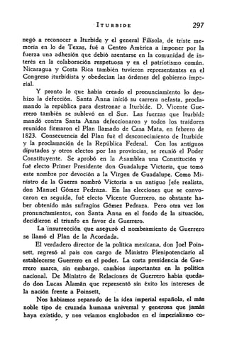 ITURBIDE                             297

nego a reconocer a Iturbide y el general Filisola, de triste me-
moria en lo de Texas, fue a Centro America a imponer por la
fuerza una adhesion que debio asentarse en la comunidad de in-
teresen la colaboracion respetuosa y en el patriotismo comun.
Nicaragua y Costa Rica tambien tuvieron representantes en el
Congreso iturbidista y obedecian las ordenes del gobierno impe
rial.

          Y
        pronto lo que habia creado el pronunciamiento lo des-
hizo la defeccion. Santa Anna inicio su carrera nefasta, procla-
mando la republica para destronar a Iturbide. D. Vicente Gue
rrero tambien se sublevo en el Sur. Las fuerzas que Iturbide
mando contra Santa Anna defeccionaron y todos los traidores
reunidos firmaron     el Plan llamado de Casa Mata, en febrero de

1823.      Consecuencia del Plan fue el desconocimiento de Iturbide
y    la   proclamation de la Republica Federal    Con los antiguos
diputados      y   otros electos por las provincias, se reunio   el   Poder
Constituyente. Se aprobo en la Asamblea una Constitution y
fue electo Primer Presidente don Guadalupe Victoria, que tomo
este nombre por devotion a la Virgen de Guadalupe. Como Mi-
nistrode la Guerra nombro Victoria a un antiguo Jefe realista,
don Manuel Gomez Pedraza* En las elecciones que se convo-
caron en seguida, fue electo Vicente Guerrero, no obstante ha-
ber obtenido mas sufragios Gomez Pedraza. Pero otra vez los
pronunciamientos, con Santa Anna en el fondo de la situacion,
decidieron el triunfo en favor de Guerrero.
          La 'insurreccion que aseguro
                                    el nombramiento de Guerrero

se llamo      el   Plan de
                        Acordada*
                             la

     El verdadero director de la politka mexicana, don Joel Poin^
sett, regreso al pais con cargo de Ministro Plenipotenciario al

establecerse Guerrero en el poder. La corta presidencia de Gue
rrero marca, sin embargo, cambios importantes en la politica
nacional. De Ministro de Relaciones de Guerrero habia queda-
do don Lucas Alaman que represento ski exito los intereses de
la   nacion frente a Poinsett,
    Nos habiamos separado de la idea imperial espanola, el mas
noble tipo de cruzada humana unrversal y generosa que jamas
haya existido, y nos veiamos englobados en el imperiaMsmo co-
 