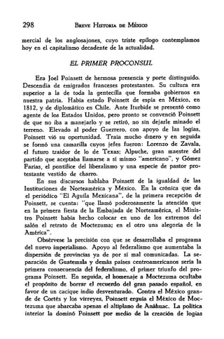 298                       BREVE HISTORIA DE MEXICO

mercial de los anglosajones, cuyo triste epilogo contemplamos
hoy CB el capitalismo decadente de la actualidad.

                        EL PRIMER PROCONSUL

     Era Joel Poiasett de hermosa presencia y porte distinguido.
Descendia de emigrados franceses protestantes. Su cultura era
superior a la de toda la genteciUa que fonnaba goblernos en
nuestra patria. Habia estado Poinsett de espia en Mexico, en
1812,      y de    diplomatico en Chile.    Ante   Iturbide se presento   como
agente de     Estados Unidos, pero pronto se convencio Poinsett
                  los
de que no iba a manejarlo y se retiro, no sin dejarle minado el
terreno. Elevado al poder Guerrero, con apoyo de las logias,
Poinsett vio su oportunidad. Traia mucho dinero y en seguida
se formo una camarilla cuyos jefes fueron: Lorenzo de Zavala,
el futuro traidor de lo de Texas; Alptiche, gran maestre del

partido qne aceptaba llainarse a si           mismo "americano", y Gomez
Farias, el pontifke del liberalismo           y una especie de pastor pro-
testante vestido de ctarro.
       En       sus discursos hablaba Poinsett de la igtialdad de las
Instituciones de Norteamerica        y Mexico. En la cronica que da
 elperiodico "El Aguila Mexicana", de la primera recepcion de
Poinsett, se cuenta: **que Ilamo poderosamente la atencion que
en    primera fiesta de la Embajada de Norteamerica, el Minis-
      la
tro Poinsett habia hecho colocar en uno de los extremes del
salon      el   retrato de    Moctezuma; en     el   otro una alegoria de la
America*'.
     Observese la precision con que se desarrollaba el programa
del nuevo imperialismo. Apoyo al federalismo que aumentaba la
dispersion de provinoas ya de por si ma! comunicadas. La se-
paracion de Guatemala y demas paises centroamericanos seria la
primera consecuencia del fetferalismo,              primer triunfo del pro-
                                                   el

 grama      Poinsett.    En   seguida, el   homenafe a Moctezuma ocultaba
             de borrar el recueidc* del gran pasado espanol, en
 el prc^DOsito

 favor de un cacique indio desventtirado. Contra el Mexico gran-
 de de Cortes y los virreyes, Poinsett eargula el Mexico de Moc
tezuma que abarcaba apenas el altiplaao de AnaJmac- La politica
interior la domino Poinsett pop medio de la creadon de logias
 