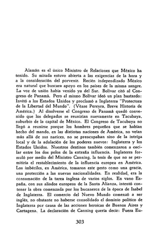 Alaman   es el unico Ministro   de Relaciones que Mexico ha
tenido.      Su mirada estuvo   abierta a las exigencias de la bora   y
a    consideration del porvenir. Recien independizado Mexico
    la
era natural que buscara apoyo en los paises de la inisma sangre.
La voz de union habia venido ya del Sur. Bolivar cito al Con-
greso de Panama. Pero     el mismo Bolivar ideo un plan bastardo:
Invito a los Estados  Unidos y proclamo a Inglaterra *Trotectora
de la Libertad del Mundo". (Vease Pereyra, Breve Historia de
America.) Al disolverse el Congreso de Panama quedo conve-
nido que los delegados se reunirian nuevamente en Tacubaya,
suburbio de la capital de Mexico. El Congreso de Tacubaya no
llego a reunirse porque los hombres pequenos que se habian
hecho del niando, en las distintas naciones de America, no vefan
mas alia de sus narices, no se preocupaban sino de la intrfga
local y de la adulacion de los poderes nuevos: Inglaterra y los
Estados Unidos. Nuestros destines tambien comenzaron a osci-
lar entre los dos polos de la extrana influencia. Inglaterra for-
mulo por medio del Ministro Canning, la tesis de que no se per-
mitiria el restablecimiento de la influencia europea en America.
Los imbeciles, en America, tomaron este gesto como una gracia,
una proteccion a las nuevas nacionalidades. En realidad, era la
consumacion de la tarea inglesa de varios siglos. En vano Es-
pana con sus aliados europeos de la Santa Alianza, intento con-
         t



tener la obra comenzada por los bucanercs de la epoca de Isabel
de Inglaterra. El comercio del Nuevo Mundo comenzo a ser
ingles, no obstante no haberse consolidado el dominio politico de
Inglaterra per causa de las acciones heroicas de Buenos Aires y
Cartagena. La declaracion de Canning queria deck: Fuera Eu-


                                   303
 