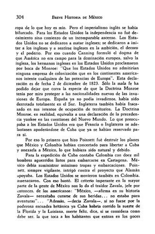 304                                 BREVE HISTORIA DE MEXICO


ropa de lo que hoy es mio. Pero el imperialismo ingles se hafaia
bifurcado. Para los Estados Unidos la independencia no fue de-
caimiento sino comienzo de un incomparable ascenso. Los Esta
dos Unidos no se dedicaron a matar ingleses; se dedicaron a imi-
tar a los ingleses y a sentirse ingleses en la ambicion, el decoro
y el poderio. Por eso cuando Canning formulo el dogma de
que America no era campo para la dominacion europea, salvo la
inglesa, los hermanos ingleses en los Estados Unidos proclamaron
por boca de Monroe: "Que los Estados Unidos no admitirian
ninguna empresa de colonizacion que en los continentes america-
nos intente cualquiera de las potencias de Europa". Esta decla-
racion es de fecha 2 de diciembre de 1823. Solo la mala fe ha
podido dejar que corra la especie de que la Doctrina Monroe
tenia por mira proteger a las nacionalidades nuevas de las inva-
siones de Europa. Espana ya                      no podia invadirnos, habia sido
derrotada totalmente en el Sur.                     Inglaterra tambien habia fraca-
sado en sus intentos de ocupacion de territorios. La Doctrina
Monroe, en realidad, equivalia a una declaration de la preceden-
cia yankee en las cuestiocies del Nuevo Mundo. Lo que preocu-

paba a los Estados Unidos era que Francia o Inglaterra se ade-
lantasen apoderandose de Cuba que ya se habian reservado pa
ra    si.

    Por eso lo primero que hizo Poinsett fue destruir los planes
que Mexico y Colombia habian concertado para libertar a Cuba
y anexarla a Mexico, lo que hubiera sido natural y debido.
     Para la expedition de Cuba contaba Colombia con doce mil
bombres aguerridos listos para embarcarse en Cartagena. Me
xico debia suministrar asimismo tropas y embarcatiqnes. Poin
 sett. sieinpre                                      que Alaman
                                vigilante, intrigo contra el proyecto
 apoyaba. Los Estados Unidos se movieron tambien en Colombia.
 aiaenazaroii. Con eso basto. El criterio imperante en la mayor

 parte de la gente de Mexico nos lo da el traidor Zavala, jefe por
 entonces. de 10s americanos: "Mexico,      afirma en su historia
 Zavala     necesftaba curaise de sus heridas     no estaba para
 aventuras".      "Adesias.
                        .   . decia Zavala     si no fuese poc la,



 poderosa escuadra britanica ya Cuba babna corrido la sucrte de
 la   Florida      y        !a Luisiana,   suerte   feliz, dice, si   se considera   como
 debe       ser.   la       que toca a     los habitaates   qoe entran en     los goces
 