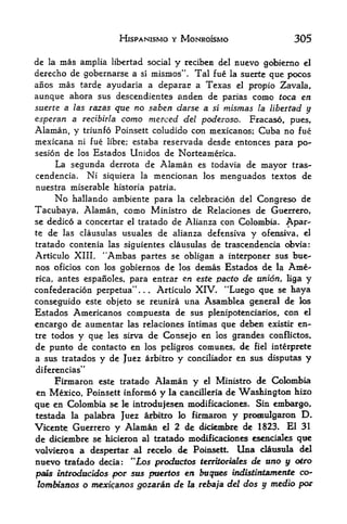 HJSPANISMO Y MONROISMO                     305

de la mas amplia libertad social y reciben del nuevo gobierno el
derecho de gobernarse a si mismos", Tal fue la suerte que pocos
anos mas tarde ayudaria a deparac a Texas el propio Zavala,
aunque ahora sus descendientes anden de parias come toca en
suerte a las razasque no saben darse a si mismas la libertad y
esperan a redbirla como merced del poderoso. Fracaso, pues,
Alaman, y triunfo Poinsett coludido con mexicanos; Cuba no fue
mexicana ni fue libre; estaba reservada desde entonces para po-
sesion de los Estados Unidos de Norteamerica.
     La segunda derrota de Alaman es todavia de mayor tras-
cendencia. Ni siquiera la mencionan los menguados textos de
nuestra miserable historia patria.
     No hallando ambiente para la celebracion del Congreso de
Tacubaya, Alaman, como Ministro de Relaciones de Guerrero,
se dedico a concertar el tratado de Alianza con Colombia. Apar-
te   de   las clausulas   usuales de alianza defensiva   y   ofensiva,   el

tratado contenia las siguientes clausulas de trascendencia obvia:
Articulo XIII. "Ambas partes se obligan a interponer sus bue-
nos oficios con los gobiernos de los demas Estados de la Ame
rica,antes espanoles, para entrar en este pacto de union, liga y
confederation perpetua",.. Articulo XIV. "Luego que se haya
conseguido este objeto se reunira una Asamblea general de los
Estados Americanos compuesta de sus plenipotenciarios, con el
encargo de aumentar las relaciones intimas que deben existk en-
tre todos y que les sirva de Consejo en los grandes conflictos,
de punto de contacto en los peligros comunes, de fiel interprete
a sus tratados y de Juez arbitro y conciliador en sus disputas y
diferencias"
    Firmaron este tratado Alaman y el Ministro de Colombia
en Mexico, Poinsett inform6 y la cancilleria de Washington hizo
que en Colombia se le introdufesen modificaciones. Sin embargo,
testada la palabra Juez arbitro lo firmaron   y pronrulgaron             D
Viciente;Guerrero y Alamaoi el 2 de dkiembre de 1823* El 31
de diciembre se hicieron al tratado modificaciones esenciales qt^
volvieroa a despertar al recdo dc Poiasett. Una clausula del
nuevo trafado decia: "Los productos temtoriates de uno y oiro
                                                              co-
pais introdocidos f>or sus pmertos en buqoes wdisttt&atmente
lombianos o mexicanos goparan    de la rebaja del dos y media pot
 