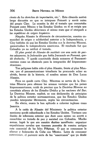306                       BREVE HISTORIA DE MEXICO

ciento de los derechos de fmporfacton, etc.". Esta clausula motivo
larga discusion en que se interpuso Poinsett y envio notas
del propio Clay.   La ocasion la did el tratado que concertaba
Poinsett entre Mexico y los Estados Unidos; en el se exigia que
los Estados Unidos obtuviesen el mismo ttato que el otorgado a
las republicas      de otigen hispanico*
    Alegaba Alaman la diferencia de circunstancias, nuestra co-
munidad de origen y solidaridad anterior a la Independencia, y
Clay hablaba de que los Estados Unidos ccn la doctrina Monroe,
garantizaban la independencia americana. El resultado fue que
Colombia ya no ratifico el tratado.
     El plan genial de Alaman de sustituir con una serie de pac-
tos aduaneros, la federation qtte habia fracasado en Panama, que-
do deskecho. Y quedo constituido desde entonces el Panameri-
canismo como tm obstaculo para la integracion del hispanoame-
ricanismo.
       Tan                                                      Mon
                peligroso habia sido el plan Alaman, frente al plan
roe,   que      el panamericanismo triunfante ha procurado echar en

olvido, borrar de la historia, el nombre mismo de Don Lucas
Alaman.
     Pero no quedo corto Clay. Mientras se servia de la Doc
trina Monroe para obtener las mismas ventajas que los paises

hlspanoamericanos, cuido de precisar que la Docttina Monroe no
constitwa alianza de los Estados Unidos y las naciones del Sur.
La Doctrina Monroe, explico, es una declaracion de principios
de la politica exterior norteamericana, que los Estados Unidos
pueden interpretar libremente, segun las circunstancias.
    En efecto, nunca la ban aplicado a colonias inglesas como
Jamaica.
     A la caida de Alaman del Ministerio la politica exterior
mexicana quedo sttbordinada a los Estados Unidos. Tuvimos una
ilusion de soberanla exterior que duro unos meses; no acerto a
consolidar un tratado de paz y amistad con Colombia. Mucto
menos   logro lo que era nuestro <lestina manifiesto: organizar
        r



expediciones navales que tomasen poseslon de nuestra antigtia
ruta comercial de las Islas Fiifpinas.          O
                                          que se consumase la
alianza     y   federacion de   Cuba con   "Mexico.  Lefos de consumar
                                            4
extensfones,      el   porvenir seria de fos *americanos^ que ya desde
 