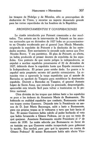HlSPANISMO Y MONROISMO                  307

los tiempos  de Hidalgo y de Morelos, solo se preocupaban de
deshacerse de Texas,   y recortar un imperio demasiado grande
para las cortas capacidades de los hombres de la Republica.


         PRONUNCIAMIENTOS Y CONSPIRACIONES
     La cizana introducida por Poinsett comenzaba a dar       resul-
tados.    Tan   notoria era la intervention de Poinsett en los asun-
tos nacionales que en diciembre de 1827 hubo un pronunciamien-
to en Otumba encabezado por el general Juan Maule Montano.

exigiendo la expulsion de Poinsett y la disolucion de las socie-
dades secretas, Este movimiento lo secundo nada menos que Don
Nicolas Bravo* Y era patriotico. El plan de Poinsett, en efecto,
ya habia producido el primer decreto de expulsion de los espa-
noles. Con pretexto de que corria peligro la independencia, se

expulso a muchos espaiioles prominentes el 20 de diciembre de
1827, debiendo durar la expulsion hasta que Espana reconocieia
la Independencia. El primer paso estaba dado. La guerra a lo
espanol seria proposito secreto del partido extranjerista. La si-
tuacion vino a agravarla la torpe expedicion que al mando de
Barradas se apodero de Tampico para restablecer la domination
espanola. Derroto a Barradas en Tampico, el general Antonio
Lopez de Santa Anna, que estando ya procesado, desprestigiado,
aprovecho este triunfo facil para volver a inmiscuirse en la po-
litica   nacional.
                     las tropas que debian batir a los espanoles
         Otra division de
se puso a las ordenes de Anastasio Maria de Bustamante. No
habiendo en realidad espanoles que combatir, Bustamante volvio
sus tropas contra Guerrero. Dejando este la Presidencia en ma-
nos de D. Jose Maria Bocanegra, salio a batir a Bustamante,
pero sus propias tropas se It voltearon y tuvo que huir hacia el
Sur. El mismo Guerrero habia subido al poder burlando el voto
que habia favorecido a Gomez Pedraza, asi es que no tenia de
                                                            9
que quejarse. Anastasio Bustamante resulto Presidente el I de
eaero de 1830.    La razon aducida por Bustamante en favor de
 su traicipn era que Guerrero estaba incapacitado para gobernar
 la nacion. Era v^erdad, pero ^por que lo apoyaron en contra de
 Gomez Pedraza? El mismo Bustamante habia sido electo Vice-
 