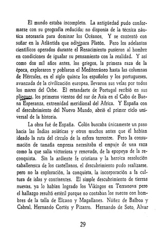 El    mundo        estaba incomplete.            La antigiiedad pudo confer-
marse con su geografia reducida; no disponia de                            la tecnica        nau-
tica necesaria           para dominar        los       Oceanos,     Y     se contento con

sonar en      la    Atlantida que adiyijiara Platon.                 Pero    los adelantos

cientificos    operados durante             el    Renacimiento pusieron               al   hombre
en condiciones de igualar su pensamiento con                            la realidad.        Y   asi

como dos           mil    anos antes, los griegos,            la   primera raza de              la

epoca, exploraron           y pobjaron       el   Mediterraneo hasta            las    columnas
de Hercules, en            el siglo   quince los espanoles y              los Portugueses,

avanzada de          la civilization     europea, llevaron sus velas por todos
los    mares del Orbe*El estandarte de Portugal recibio en sus

pHegll, los primeros vientos del sur de Asia en el Cabo de Bue^
na Esperanza, extremidad meridional del Africa.      Espana con             Y
el    descubrimiento del         Nuevo Mundo,              abrio    el
                                                                         primer ciclo uni"
versal de la historia.

         La obra         fue de Espana.          Colon buscaba unicamente un paso
hacia las Indias asiaticas             y    otros     muchos antes que                el   habian

ideado    la ruta del circulo          de    la    esfera terrestre. Pero              la consu--

macion de tamafia empresa necesitaba                         el    empuje de una raza
como     la   que    salia victoriosa       y renovada, de         la    epopeya de         la re-


conquista.          Sin la ardiente fe cristiana              y    la heroica         resolution

c^balleresca de los castellanos,                  el   descubrimiento pudo realizarse,

pero no       la exploracion, la conquista, la                incorporacion a la cul
ture de islas        y    continentes,      El simple descubrimiento de                     tierras

nuevas, ya         habian logrado los Vikingos en Terranova" pero
                    lo

el    hallazgo resulto esteril porque no contaban los suecos con horn-
bres de la talla de Elcano y Magallan.es.                        Nunez de Balboa y
Cabral,       Hernando Cortes y             Pizarro.        Hernando de Soto, Alvar



                                                  29
 