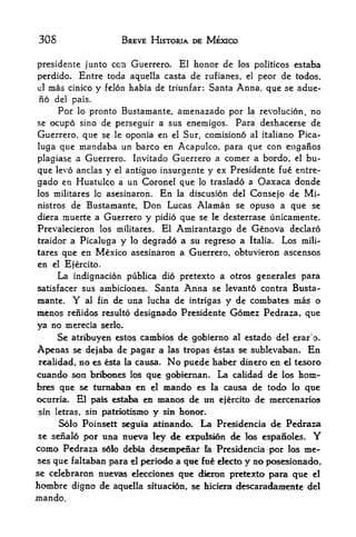 30 S                    BREVE HISTORIA DE MEXICO


presidente junto coi Guerrero. El iionor de los politicos estaba
perdido. Entre toda aquella casta de rufianes, el peor de todos.
el mas cinico y felon habia de triunfar: Santa Anna, que se adue-

fio   del pais.
     Por lo pronto Bustamante, acaenazado por la revolucion, no
se ocupo sino de perseguir a sus enemigos. Para deshacerse de
Guerrero, que se le oponia en el Sur, comisiono al italiano Pica-
luga que mandaba un barco en Acapulco, para que con enganos
plagiase a Guerrero. Invitado Guerrero a comer a bordo, el bu-
que levo anclas y el antiguo insurgente y ex Presidente fue entre-
gado en Huatulco a un Coronel que lo traslado a Oaxaca donde
los militares lo asesinaron. En la discusion del Consejo de Mi-
nistros de Bustamante, Don Lucas Alaman se opuso a que se
diera muerte a Guerrero y pidio que se le desterrase unicamente.
Prevalecieron los militares. El Amirantazgo de Genova declare
traidor a Picaluga y lo degrade a su regreso a Italia. Los mill-
tares que en Mexico asesinaron a Guerrero, obtuvieron ascensos
en el Ejercito.
     La indignacion publica did pretexto a otros generales para
satisfacer sus ambiciones. Santa Anna se levanto contra Busta
mante.    Y   al fin   de una lucha de intrigas y de combates mas o
menos renidos     resulto designado Presidente   Gomez Pedraza, que
ya no merecia serlo.
     Se atribuyen estos cambios de gobierno al estado del erar'o.
Apenas se dejaba de pagar a las tropas estas se sublevaban. En
realidad, BO es esta la causa. No puede haber dinero en el tesoro
cuando son brlbones      que gobiernan. La calidad de los toni'-
                          los
bres que se ttimaban en el mando es la causa de todo lo que
ocurria. El pais estaba en manos de tin ejercito de mercenarios

              patm>tism0 y sin hoBor.
sin letras, sin
     Solo Poinsett segnia atinando. La Presidencia de Pedraza
se senalo por una nueva ley de expulsion de las espaSoles*         Y
como Pedraza     s6lo debia desempefiar la Presidencia por los me-
ses que   faltaban para el periodo a que fue electo y no posesionado*
se celebraron     nuew^elecciones que dieron pretexto para que el
hombre    digno de aquella sltuacion, se liiciera descaradamente del
mando.
 