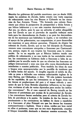310                       BREVE HISTORIA DF MEXICO

                                 americano, que ya desde 1820,
liberal es los gobiernos del partido

seg&n             de Zavala, habia creado una vasta empresa
         las palabras
de colonizaoon entre los rios Brazos j Colorado en las cerca-
mas de San Antonio, Texas. "Ha formado una colonia flore-
ciente que ofrece la perspectiva de prosperidad y dicha futura a
                                                               "
sus felices habitantes y a sus mas remotos descendientes
As! era, en efecto, pero    que no advertia el pobre abogadillo
                               lo

que fue Zavala es que       provecho de aquellos trabajos seria
                               el
todo para los descendientes de Austin y no para los descendien
tes de los mexicanos que habitaban la region, y no contaban con
el apoyo de los gobernantes, sus compatriotas, ni para desarrollar
sus empresas ni para obtener garantias. Despues de elogiar las
colonias de Austin, Zavala, que es tan fiel discipulo de Poinsett,
censura unas concesiones otorgadas a franceses por Coatzacoal"
cos, porque,  segun el, son ineptos los franceses para la coloni-
zaci6n. Se   ve en segulda que si Mexico hubiera tenido una
politka de colonizadon y no una tutela de las sociedades secre-
tas, las ccmcesiones se htibieran dado a franceses a falta de es-

panoles poar la sencilla razon de que no ofrecian los franceses un
peBgro internacional y eran una raza afin cuyos descendientes se
asimilarlan a nuestra poblac^n. Pero tambien las ideas de raza
y lengua eran mencspreciadas por la pandilla de traidores que
se habia hedio del mando, A renglon seguido el infeliz de Za
vala se pone a defender una extensa cofonizacion inglesa de la
casa Baring, por Chihuahua,         y    dice:   **E1 celo judaico  heredado
de  tes espanoles, <fe qt^ los extranjeros            no se hagan    ricoscon
las tierras ni prodticckHies del pais y el             temor ridiculo y mez-
qtiino   de   qiie la   Gran Bretana    awiquiriese   influencia en los nego-
cios, excitarcm el celo
                      de varies diputados para anular las indica-
das concesiones*'* En el caso e^>ecial de Baring triunfo en las
Camaras el patTOHsma por end^ de k perversidad de 2^avala,
y las concesiones fueroe aamladas; pero d crifcerio de 2^avala ha-
bria de prevalecer a la postre. Se tra^sia de dar las tierras, no
predsamente a los extranferos; BO habian de darse a espanoles
ni a franceses; el plan Poinsett era
                                     qmt las tierras las tomasen
norteamericanos e ingkses. linos y otros, linicfos por iazo racial
en ellos si poderoso, como que no son JE^ degenerada, crearian
el bloque irresistibfe ckstinado a dominar Bi^stei ecoiK>niia. En
 