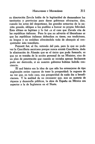 HlSPANISMO Y MONROISMO                     311

su disertacion Zav<,la habla dela legitimidad de desmembrar los

territories  provincias para darse gobiernos abstractos, dice,
               y
cuando los actos del despotismo, los grandes extravios de la na-
cion grande, obligan a los pueblos a buscar su propia felicidad*
Esto ultimo es legitimo y lo fue en el caso que Zavala cita de
las republicas italianas. Pero lo que no advertia el liberalismo es

que las republicas italianas defendian su tierra, sus tradiciones,
su lengua y no andaban ofreciendolo todo de obsequio al con
quistador mas inmediato.
     Poinsett fue, al fin, retirado del pais, pero lo que no pudo
ver la Cancilleria mexicana porque nunca existio Cancilleria, dada
la eliminacionde Alaman que es el unico que pudo formarla, es
que no se trataba de la accidn personal de un Ministro, sino de
un plan de penetracion que cuando se iniciaba apenas facilmente
pudo ser destruido, si en nuestro gobiernof hubiese habido con-
ciencia.
      El mal basico era   la idea   de que solo los extranjeros de tipo
anglosajon serian capaces de traer la prosperidad; la ceguera de
no ver que, en todo caso, esa prosperidad de nada iba a benefi"
ciarnos.      Y  la maldad de no reconocer que, aun en materia de

riqueza    y   desarrollo publicos, la obra de Espana en Mexico era

superior a la de Inglaterra en el Norte.
 