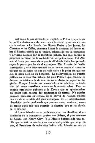 Asi como hemos dedicado un capitulo a Poinsett, que inicia
                      de nuestra nacionalidad y recanoce como
la politica destructora
continuadores a los Zavala, los Gomez Farias y los Juarez, los
Carranza y los Calles, conviene Ilamar la atencion del lector so-
bre el hombre odiado en su tiempo, calumniado por la posteridad

y olvidado despues por la ingratitud publica, tan sdlo porque su
programa Salvador era la contradicdon del poinsetismo. Fue Ala-
man   el   unico que tuvo cabera propia  donde todos han pensado
                                            alii

segun      la
          pauta que    les   da            Era Alaman de familia
                                  el extranjero.

distinguida y  esta circunstancia se ha vuelto contra el como un

estigma en un medio en que se rinde culto a la plebe sin que por
ello se haga algo en su beneficio. La plebeyocracia de nuestra

politica no es sino otra astucia del plan Poinsett que consiste en
destruir la aristocracia de una nacion a efecto de lograr su de^

giielhx Porque Alaman era acomodado y se educd en la tradi-
cion del honor castellano, nunca se le ocurrio robar* Esto no
pueden perdonarlo politicos a lo 2^avala que se aprovechaban
del poder para hacerse dar concesiones de tierias. No pueden
                1




tampoco disimular su envidia de la altivez de Alaman quienes
han vivido al servicio del plan extranjero. Ni el intelectualismo
liberaloide puede perdonarle que pensara como mexicano, cuan-
do tantos otros solo han repetido la doctrina que se les alquila
en el exterior.
     A Lucas Alaman, se le puede comparar con Hamilton, el or-
ganizador de la democracia yankee, con Adams, el gran ministro
de Estado, con Henry Qay.            Y
                                si Mexico hubiese sido una na-

cion que se esta formando y no una desintegracion que se preci-
pita, el Presidente de ocho anos habria sido Alaman en vez de



                                      315
 