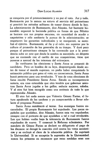 DON LUCAS ALAMAN                        317

se conquista por el pronunciamiento y no por el voto. Asi
                                                          y todo,
Bustamante por lo mencs no estuvo al servicio del poinsetismo
ni practice Jos metodos militares de tomar dinero donde lo hay.
La administracion de Bustamante, dice-Alaman, fiie bastante ho
norable; organize la hacienda publica en forma de que Mexico
se bastara con sus propios recursos, sin necesidad de acudir a
emprestitos y solo mediante la pureza de la administracion; se
respetaron las garantias individuales y se reorganize, se inora-
lizo el ejercito. Bustamante, al fin y al cabo, era superior por la
cultura al promedio de los generales de su tiempo*       Y
                                                         duro poco
porque     al
           poinsetismo siempre     ha convenido que a la presi-
                                     le

dencia suba un zote que desde la sombra es manejado, un despota
que no contando con el carino de sus compatriotas, tiene que
ponerse a merced de los intereses del extranjero.
     Se verificaron las elecciones y Santa Anna se presento de
candidate. Pero un hombre de su laya, desprestigiado desde an
tes de tomar el mando supremo, no podia haber conquistado la
estimacion publica que ga'na el voto; en consecuencia, Santa Anna
busco pretextos para una revolucion. Y tras de unas elecciones de
farsa resulto Presidente Santa Anna. Siendo su incompetencia
notoria, era cosa entendida      que otro tendria que gobernar   nalen-
tras     Santa   Anna jugaba a    los gallos, seducia mujeres, robaba.
Y   el                       como una antitesis de todo lo que
         otro fue bien escogido
representaba  Alaman.
     El otro fue nada menos que Valentin Gomez Farias, el fu
ture apoderado de los yankees y ya comprometido a Hevar ade-
lante el programa Poinsett.
     Santa Anna restablecio el terror. Sus enemigos fueron en-
carcelados. El propio Bustamante fue expulsado. Los pocos es-
paiioles que quedaban, dice Alaman, fueron esta vez expulsados,
siempre con el pretexto de que ayudaban a tal o cual revoltiddn.
Los que habfan vuelto bajo la tolerancia de Bustamante fueron
expulsados de nuevo. Y comenzo la Reforma eclesiastica. Por
mandate de Gomez Farias se declanS ne obligatorio el pago de
los diezmos; se derogo la coaccion civil contra los votes monasti^
cos y     excluyo al ckro de la edncacion publica. Se suprimio
          s-e

la Universidad. Si se exceptua la sopresidn de la Universidad,
somes les primeros en reconocer que estas medMas erao una
 