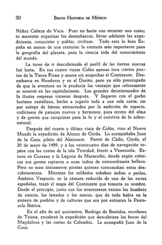 30                            BREVE HISTORIA DE MEXICO


Nunez Cabeza de Vaca.      Pues no basta con recorrer una costa;
es menester organizar los desembarcos, llevar adelante las expe-
diciones, conquistar y poblar, civilizar, Todo esto lo hizo Es~
pafia en        menos de una           centuria; la centuria     mas importante para
la    geografia del planeta, para la ciencia toda del conocimiento
del   mundo.
       La       tarea de     ir   descubriendo     el   perfil   de   las tierras   nuevas
fue lenta.           En    sus cuatro viajes Colon apenas toca ciertos pun-
tos   deTierra Firme y muere sin sospechar el Continente. Des-
           la
embarca en Honduras y en el Darien, pert) ya solo preocupado
de que la aventura no le producia las ventajas que celosamente
se reservo           en   las capitulaciones.      Los grandes desinteresados de
la ilustre empresa vinieron despues,                      Y
                                         llegaron con el garbo
lusitano castellano, hecho a jugarlo todo a una sola carta; sin
par estirpe de heroes atenaceados por la ambicion de espacio,
codiciosos de paisajes nuevos y hermosos, para recreo del alma
y de gentes que conquistar para la fe y el convivio de lo sobre-
natural.

        Despues          y ultimo viaje de Colon, vino al Nuevo
                          del cuarto
Mundo           la
          expedicion  de Alonso de Ojeda. Lo acompanaba Juan
de la Cosa, piloto del Almirante.     Partio de Cadiz, Ojeda, el
20 de mayo de 1499, y a los veinticuatro dias de navegacion to-
pose con las costas de la isla Trinidad, frente a Venezuela. Es-
tuvo en Curazao y                 la   Laguna de Maracaibo, donde segun              croni-
cas sus gentes raptaron a unas indias de extraordinaria belleza.
Pero no eran unicamente piratas quienes consumaban estos des-
cubrimientos.              Mientras          lossoldados robaban indias o perlas,
Americo Vespucio, en                    la   camara reducida de una de las naves
 espanolas, trazo          del Continente que tomaria su nombre.
                             el   mapa
 Desde      el principio,
                     junto con los aventureros venian los hombres
 de ciencia, los letrados y los santos, que de todo habia en la
 sintesis de pueblos y de culturas que era por entonces la Penin
sula Iberica.
        En
         ano de mil quinientos, Rodrigo de Bastidas, escribano
                el

 de Tria.na, encabezo
                   la expedicion que descubriera las bocas del

Magdalena y las costas de Colombia. Le acompafio Juan de la
 Cosa.
 