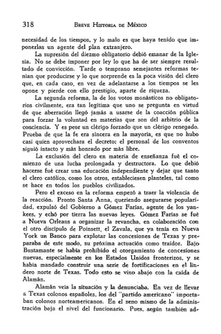 318                      BREVE HISTORIA DE MEXICO

necesidad de los tiempos, y lo malo es que haya tenido que im-
ponexlas un agente del plan extranjero.
     La supresion del diezmo obligatorio debio emanar de la Igle-
sia.   No
        se debe imponer por ley lo que ha de ser siempre resul-
tado de conviction. Tarde o temprano semejantes reformas te-
nian que producirse       y   lo   que sorprende es      la   poca vision del clero
que, en cada caso, en vez de adelantarse a los tiempos se les
opone y pierde con ello                     de riqueza.
                                    prestigio, aparte
    La segunda reforma,      de los votos monasticos no obligate-
                                    la
rios civilmente, era tan legitima que uno se pregunta en virtud
de que aberration llego jamas a usarse de la coaccion publica
para forzar la voluntad en materias que son del arbitrio de la
contiencia* Y es peor un clerigo forzado que un clerigo renegade.
Prueba de que        la fe era sincera      en   la    mayoria, es que no hubo
casi quien aprovechara             el decreto; el     personal de los conventos
siguio intacto y mas honrado por mas libre.
     La exclusion del clero en materia de ensenanza fue el co-
niienzo de una lucha prolongada y destructora. Lo que debio
hacerse fue crear una education independiente y dejar que tanto
el clero catolico,    como    los otros, estableciesen planteles, tal         como
se hace en todos los pueblos tivilizados.
       Pero exceso en la reforma empezo a traer la violencia de
              el

la reaction.Pronto Santa Anna, queriendo asegurarse pMDpulari-
dad, expulso del Gobierno a Gomez Farias, agente de los yan-
kees, y echo por tierra las nuevas kyes. Gomez Farias se fue
a    Nueva Orleans a   organizar la revancha, en colaboracion con
el   otro discipulo de Poinsett, el Zavala, que ya tenia en Nueva
York UB Banco para explotar las concesiones de Texas y pre*-
paraba <te este modo, su proxima actuacion como traidor* Bajo
Bustamante se habia prohibido el otorgamiento de concesiones
nuevas, espeoalmemte en k^ Estados Unidos fronterizos, y se
habia mandado ccmstruir ttna serie de fortificaciones en el lin-
dero norte de Texas. Todo esto se vino aba|o con la caida de
Alaman.
    Alaman veia la situation y la denuaciaba. En vez de llevar
a Texas colonos espanoles, los del "partido americano** importa-
ban colonos norteamericanos* En el seno mismo de la adminis-
tracion baja       el nivel   del funtionario.        Pues, segun tambien ad"
 
