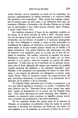 DON LUCAS ALAMAN                           319

vierte   Alaman, con     expulsion en masa de los espanoles, los
                              la
servicios administrativos se habian resentido y el comercio habia
ido pasando a los extranjet&s.  Muy pronto los ingleses ocupa-
ron el primer lugar en este ranio y su influencia tenia que ser
contraria a Mexico y favorable a los Estados Unidos en la lucha
que se aproximaba y que nadie parecia advertir, salvo Alaman,,
a quien nadie hacia caso.
    Los ingleses ocuparon  el lugar de los esparioles tambien en

las minas,   en  breve periodo de 1823 a 1827. Ocurrio enton-
                    el

ces con las minas lo que mas tarde ha ocurrido, durante la actual
revolucion, con las tierras; el espanol y el mexicano perseguidos
se han visto obligados a vender, y como no hay nacionales en
condidones de comprar,                         cnyo gobierno se tace res-
                                   el extranjero,

petar mejor, es el           que compra porque cuenta con el credito y el
apoyo necesarios.            Las minas hubieran sido mexicanas con solo
no remover a        los espanoles,      pues ya se sabe que    el   hijo del es*
panol es mexicano.            En
                         cambio, removido el espanol, las minas,
fatalmente, tenian que caer en manos del ingles por un breve
periodo, y, a la postre, como ha ocurrido, en manos del norte-
americano.      Y    todo esto no es      el   resultado de tin proceso econo-
mico, sino el     ci>ligado del crimen que cometen los pueblos
                    firato

cuando excluyen del gobierao a los patriotas educados, como
Alaman, y los reemplaza con ignorantes de buena fe como Gue
rrero, o con picaros de plazuela, sin inteligencia ni honor, como
Santa Anna. Pues es entonces cuando las organizaciones del
pais extranjero dominante, se aprovechan y se posesionan de la
direccion de la politica y de la econoinia.
       Ya Alaman    habia advertido que el ingles se enriquece y se
va y   que solo el espanol se enriquece y se queda*           Y
                                                      tambien Ala
man    observa que los 'Franceses hacen causa comun con nosor
tros",      lo demostraron en la guerra C<HI los Estadc^s Uni
         segun
dos;       ardor abrazaron la causa mexicana, dice Akman, y,
         "Con
ademas, su presencia entre nosotros, es beaaefica porque practi-
can    y ensenan las profesiones y las artes jnecanicas^v
       En los capitulos finales del quinto tomo de la historia                de
Alaman,    se encuentran  ya senalados todos los males de ntiestra
situacion y previstos los desastres; sin duda por eso nadie cita
esas peginas y si r al ooetrario^ se envenena el alma de la juven-
 